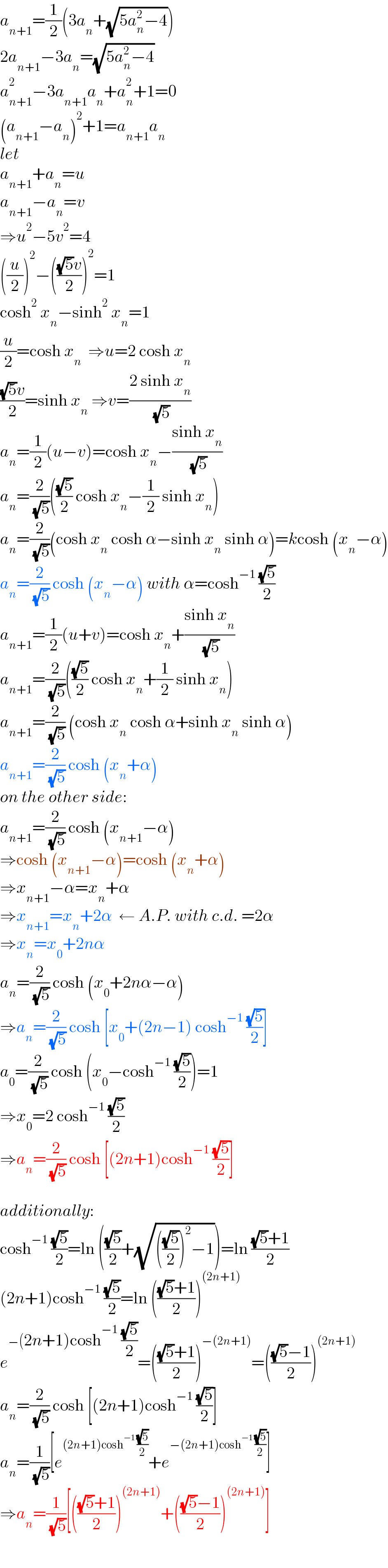 a_(n+1) =(1/2)(3a_n +(√(5a_n ^2 −4)))  2a_(n+1) −3a_n =(√(5a_n ^2 −4))  a_(n+1) ^2 −3a_(n+1) a_n +a_n ^2 +1=0  (a_(n+1) −a_n )^2 +1=a_(n+1) a_n   let   a_(n+1) +a_n =u  a_(n+1) −a_n =v  ⇒u^2 −5v^2 =4  ((u/2))^2 −((((√5)v)/2))^2 =1  cosh^2  x_n −sinh^2  x_n =1  (u/2)=cosh x_n   ⇒u=2 cosh x_n   (((√5)v)/2)=sinh x_n  ⇒v=((2 sinh x_n )/( (√5)))  a_n =(1/2)(u−v)=cosh x_n −((sinh x_n )/( (√5)))  a_n =(2/( (√5)))(((√5)/2) cosh x_n −(1/2) sinh x_n )  a_n =(2/( (√5)))(cosh x_n  cosh α−sinh x_n  sinh α)=kcosh (x_n −α)  a_n =(2/( (√5))) cosh (x_n −α) with α=cosh^(−1)  ((√5)/2)  a_(n+1) =(1/2)(u+v)=cosh x_n +((sinh x_n )/( (√5)))  a_(n+1) =(2/( (√5)))(((√5)/2) cosh x_n +(1/2) sinh x_n )  a_(n+1) =(2/( (√5))) (cosh x_n  cosh α+sinh x_n  sinh α)  a_(n+1) =(2/( (√5))) cosh (x_n +α)  on the other side:  a_(n+1) =(2/( (√5))) cosh (x_(n+1) −α)  ⇒cosh (x_(n+1) −α)=cosh (x_n +α)  ⇒x_(n+1) −α=x_n +α  ⇒x_(n+1) =x_n +2α  ← A.P. with c.d. =2α  ⇒x_n =x_0 +2nα  a_n =(2/( (√5))) cosh (x_0 +2nα−α)  ⇒a_n =(2/( (√5))) cosh [x_0 +(2n−1) cosh^(−1)  ((√5)/2)]  a_0 =(2/( (√5))) cosh (x_0 −cosh^(−1)  ((√5)/2))=1  ⇒x_0 =2 cosh^(−1)  ((√5)/2)  ⇒a_n =(2/( (√5))) cosh [(2n+1)cosh^(−1)  ((√5)/2)]    additionally:  cosh^(−1)  ((√5)/2)=ln (((√5)/2)+(√((((√5)/2))^2 −1)))=ln (((√5)+1)/2)  (2n+1)cosh^(−1)  ((√5)/2)=ln ((((√5)+1)/2))^((2n+1))   e^(−(2n+1)cosh^(−1)  ((√5)/2)) =((((√5)+1)/2))^(−(2n+1)) =((((√5)−1)/2))^((2n+1))   a_n =(2/( (√5))) cosh [(2n+1)cosh^(−1)  ((√5)/2)]  a_n =(1/( (√5)))[e^((2n+1)cosh^(−1)  ((√5)/2)) +e^(−(2n+1)cosh^(−1)  ((√5)/2)) ]  ⇒a_n =(1/( (√5)))[((((√5)+1)/2))^((2n+1)) +((((√5)−1)/2))^((2n+1)) ]  