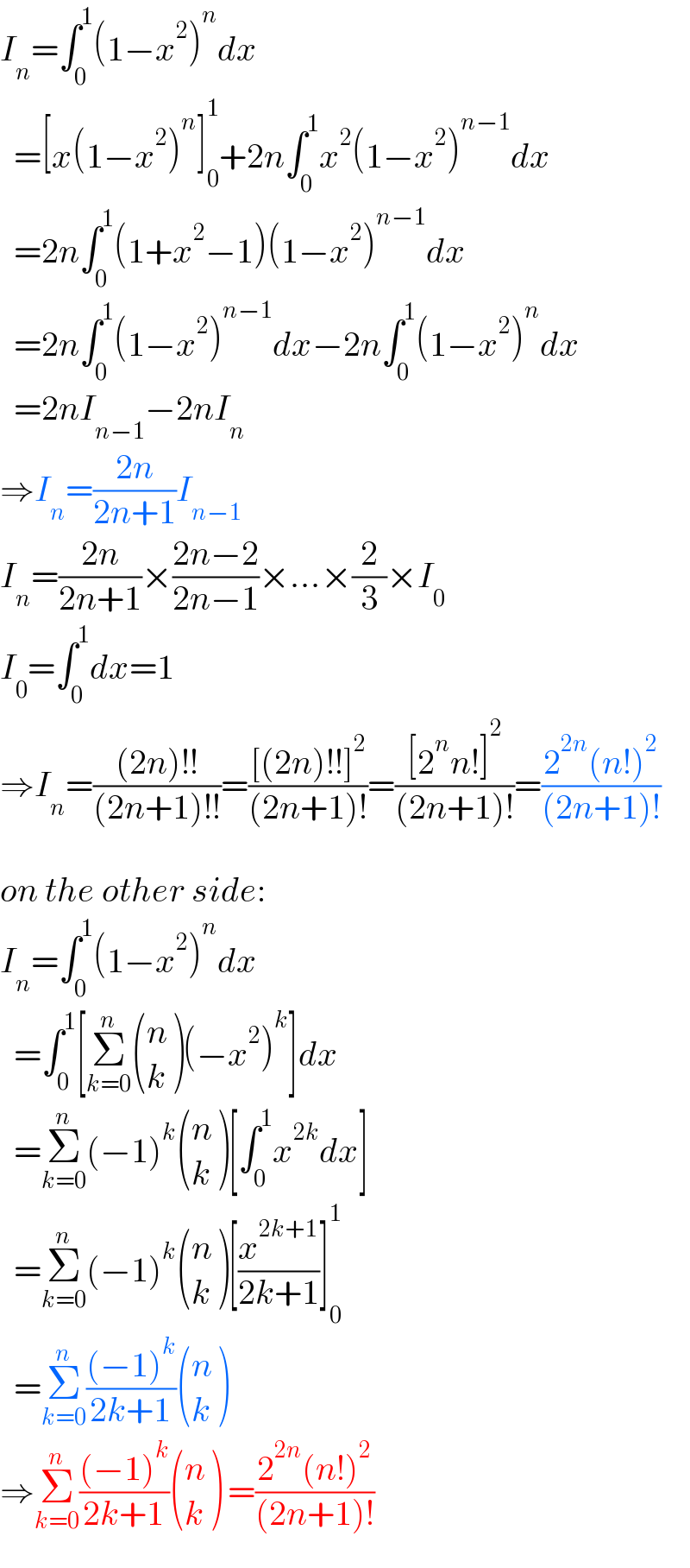 I_n =∫_0 ^1 (1−x^2 )^n dx    =[x(1−x^2 )^n ]_0 ^1 +2n∫_0 ^1 x^2 (1−x^2 )^(n−1) dx    =2n∫_0 ^1 (1+x^2 −1)(1−x^2 )^(n−1) dx    =2n∫_0 ^1 (1−x^2 )^(n−1) dx−2n∫_0 ^1 (1−x^2 )^n dx    =2nI_(n−1) −2nI_n   ⇒I_n =((2n)/(2n+1))I_(n−1)   I_n =((2n)/(2n+1))×((2n−2)/(2n−1))×...×(2/3)×I_0   I_0 =∫_0 ^1 dx=1  ⇒I_n =(((2n)!!)/((2n+1)!!))=(([(2n)!!]^2 )/((2n+1)!))=(([2^n n!]^2 )/((2n+1)!))=((2^(2n) (n!)^2 )/((2n+1)!))    on the other side:  I_n =∫_0 ^1 (1−x^2 )^n dx    =∫_0 ^1 [Σ_(k=0) ^n  ((n),(k) )(−x^2 )^k ]dx    =Σ_(k=0) ^n (−1)^k  ((n),(k) )[∫_0 ^1 x^(2k) dx]    =Σ_(k=0) ^n (−1)^k  ((n),(k) )[(x^(2k+1) /(2k+1))]_0 ^1     =Σ_(k=0) ^n (((−1)^k )/(2k+1)) ((n),(k) )  ⇒Σ_(k=0) ^n (((−1)^k )/(2k+1)) ((n),(k) ) =((2^(2n) (n!)^2 )/((2n+1)!))  