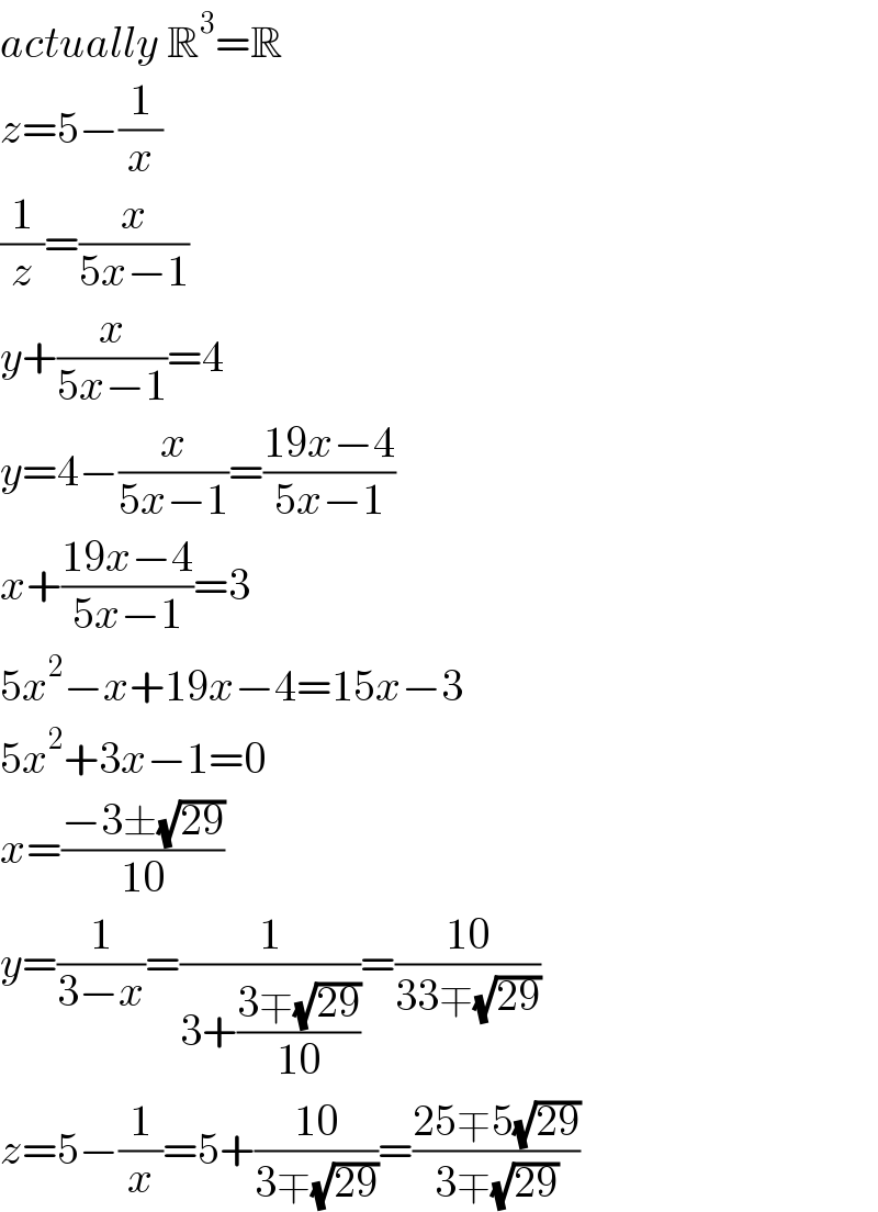 actually R^3 =R  z=5−(1/x)  (1/z)=(x/(5x−1))  y+(x/(5x−1))=4  y=4−(x/(5x−1))=((19x−4)/(5x−1))  x+((19x−4)/(5x−1))=3  5x^2 −x+19x−4=15x−3  5x^2 +3x−1=0  x=((−3±(√(29)))/(10))  y=(1/(3−x))=(1/(3+((3∓(√(29)))/(10))))=((10)/(33∓(√(29))))  z=5−(1/x)=5+((10)/(3∓(√(29))))=((25∓5(√(29)))/(3∓(√(29))))  