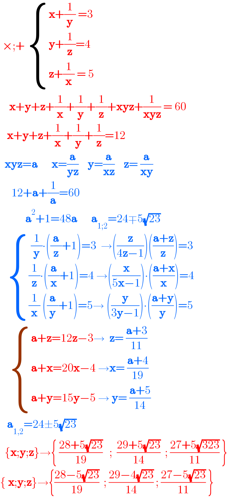  ×;+  { ((x+(1/y) =3)),((y+(1/z)=4)),((z+(1/x) = 5)) :}      x+y+z+(1/x)+(1/y)+(1/z)+xyz+(1/(xyz)) = 60     x+y+z+(1/x)+(1/y)+(1/z)=12    xyz=a      x=(a/(yz))    y=(a/(xz))    z= (a/(xy))       12+a+(1/a)=60             a^2 +1=48a      a_(1;2) =24∓5(√(23))      { (( (1/y)∙((a/z)+1)=3  →((z/(4z−1)))(((a+z)/z))=3)),(((1/z)∙((a/x)+1)=4 →((x/(5x−1)))∙(((a+x)/x))=4)),(((1/x) ((a/y)+1)=5→ ((y/(3y−1)))∙(((a+y)/y))=5)) :}       { ((a+z=12z−3→  z= ((a+3)/(11)))),((a+x=20x−4 →x= ((a+4)/(19)))),((a+y=15y−5 → y= ((a+5)/(14)))) :}     a_(1,2) =24±5(√(23))    {x;y;z}→{ ((28+5(√(23)))/(19))   ;  ((29+5(√(23)))/(14))  ; ((27+5(√(323)))/(11)) }  { x;y;z}→{((28−5(√(23)))/(19))  ; ((29−4(√(23)))/(14)) ; ((27−5(√(23)))/(11)) }  