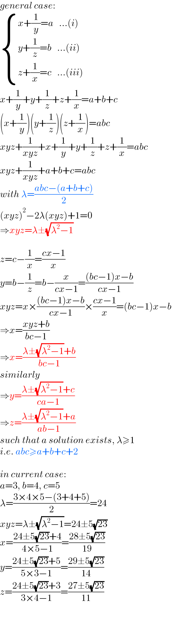 general case:   { ((x+(1/y)=a   ...(i))),((y+(1/z)=b   ...(ii))),((z+(1/x)=c   ...(iii))) :}  x+(1/y)+y+(1/z)+z+(1/x)=a+b+c  (x+(1/y))(y+(1/z))(z+(1/x))=abc  xyz+(1/(xyz))+x+(1/y)+y+(1/z)+z+(1/x)=abc  xyz+(1/(xyz))+a+b+c=abc  with λ=((abc−(a+b+c))/2)  (xyz)^2 −2λ(xyz)+1=0  ⇒xyz=λ±(√(λ^2 −1))    z=c−(1/x)=((cx−1)/x)  y=b−(1/z)=b−(x/(cx−1))=(((bc−1)x−b)/(cx−1))  xyz=x×(((bc−1)x−b)/(cx−1))×((cx−1)/x)=(bc−1)x−b  ⇒x=((xyz+b)/(bc−1))  ⇒x=((λ±(√(λ^2 −1))+b)/(bc−1))  similarly  ⇒y=((λ±(√(λ^2 −1))+c)/(ca−1))  ⇒z=((λ±(√(λ^2 −1))+a)/(ab−1))  such that a solution exists, λ≥1  i.e. abc≥a+b+c+2    in current case:  a=3, b=4, c=5  λ=((3×4×5−(3+4+5))/2)=24  xyz=λ±(√(λ^2 −1))=24±5(√(23))  x=((24±5(√(23))+4)/(4×5−1))=((28±5(√(23)))/(19))  y=((24±5(√(23))+5)/(5×3−1))=((29±5(√(23)))/(14))  z=((24±5(√(23))+3)/(3×4−1))=((27±5(√(23)))/(11))  