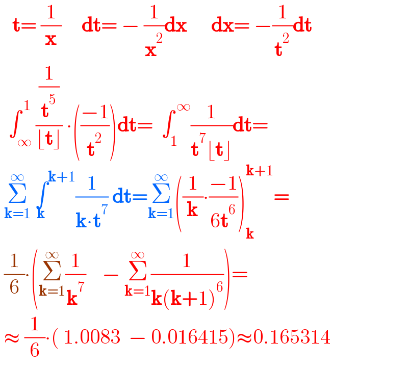    t= (1/x)     dt= − (1/x^2 )dx      dx= −(1/t^2 )dt    ∫_∞ ^( 1) ((1/t^5 )/(⌊t⌋)) ∙(((−1)/t^2 ))dt=  ∫_1 ^( ∞) (1/(t^7 ⌊t⌋))dt=   Σ_(k=1) ^∞  ∫^(k+1) _k (1/(k∙t^7 )) dt=Σ_(k=1) ^∞ ((1/k)∙((−1)/(6t^6 )))_k ^(k+1) =   (1/6)∙(Σ_(k=1) ^∞ (1/k^7 )    − Σ_(k=1) ^∞ (1/(k(k+1)^6 )))=   ≈ (1/6)∙( 1.0083  − 0.016415)≈0.165314  