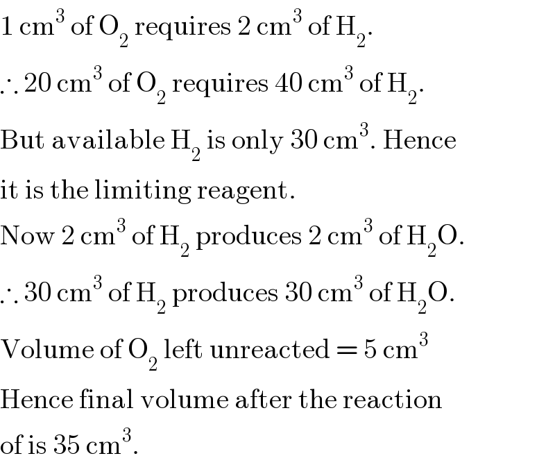 1 cm^3  of O_2  requires 2 cm^3  of H_2 .  ∴ 20 cm^3  of O_2  requires 40 cm^3  of H_2 .  But available H_2  is only 30 cm^3 . Hence  it is the limiting reagent.  Now 2 cm^3  of H_2  produces 2 cm^3  of H_2 O.  ∴ 30 cm^3  of H_2  produces 30 cm^3  of H_2 O.  Volume of O_2  left unreacted = 5 cm^3   Hence final volume after the reaction  of is 35 cm^3 .  