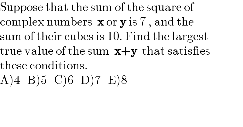 Suppose that the sum of the square of  complex numbers  x or y is 7 , and the  sum of their cubes is 10. Find the largest  true value of the sum  x+y  that satisfies  these conditions.  A)4   B)5   C)6   D)7   E)8  