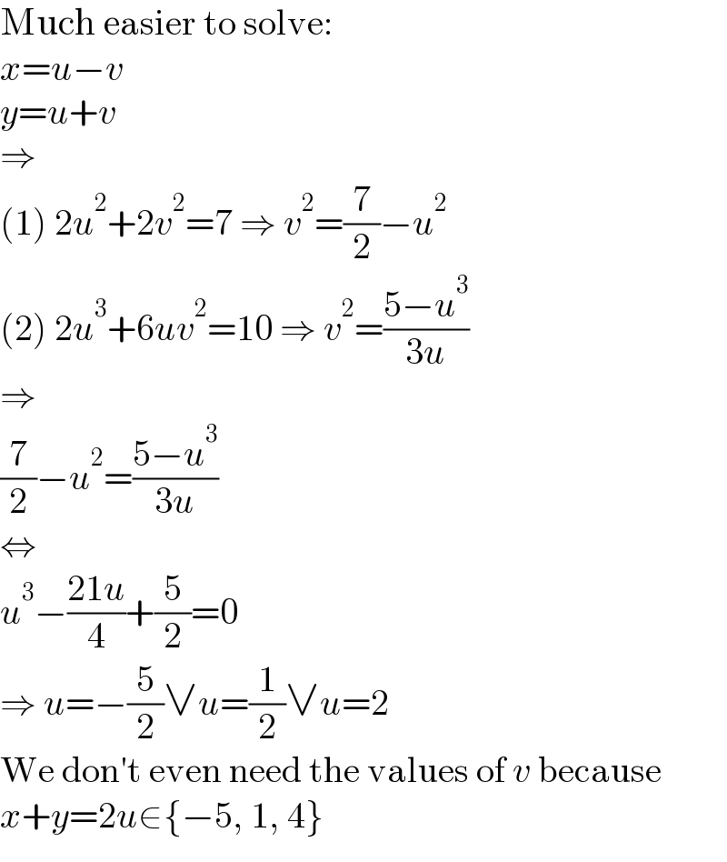 Much easier to solve:  x=u−v  y=u+v  ⇒  (1) 2u^2 +2v^2 =7 ⇒ v^2 =(7/2)−u^2   (2) 2u^3 +6uv^2 =10 ⇒ v^2 =((5−u^3 )/(3u))  ⇒  (7/2)−u^2 =((5−u^3 )/(3u))  ⇔  u^3 −((21u)/4)+(5/2)=0  ⇒ u=−(5/2)∨u=(1/2)∨u=2  We don′t even need the values of v because  x+y=2u∈{−5, 1, 4}  