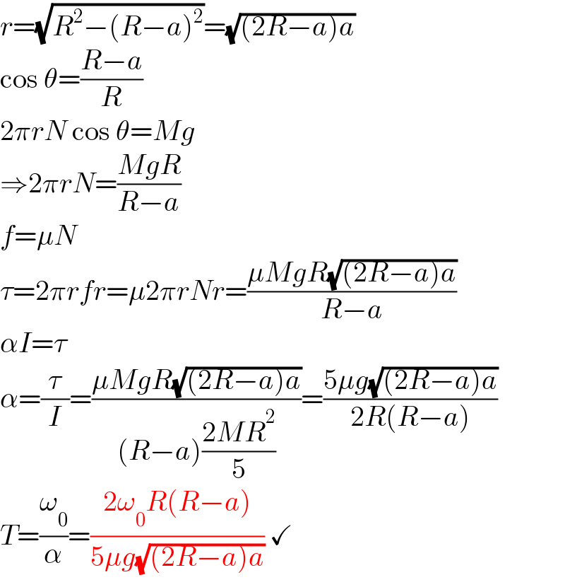 r=(√(R^2 −(R−a)^2 ))=(√((2R−a)a))  cos θ=((R−a)/R)  2πrN cos θ=Mg  ⇒2πrN=((MgR)/(R−a))  f=μN  τ=2πrfr=μ2πrNr=((μMgR(√((2R−a)a)))/(R−a))  αI=τ  α=(τ/I)=((μMgR(√((2R−a)a)))/((R−a)((2MR^2 )/5)))=((5μg(√((2R−a)a)))/(2R(R−a)))  T=(ω_0 /α)=((2ω_0 R(R−a))/(5μg(√((2R−a)a)))) ✓  