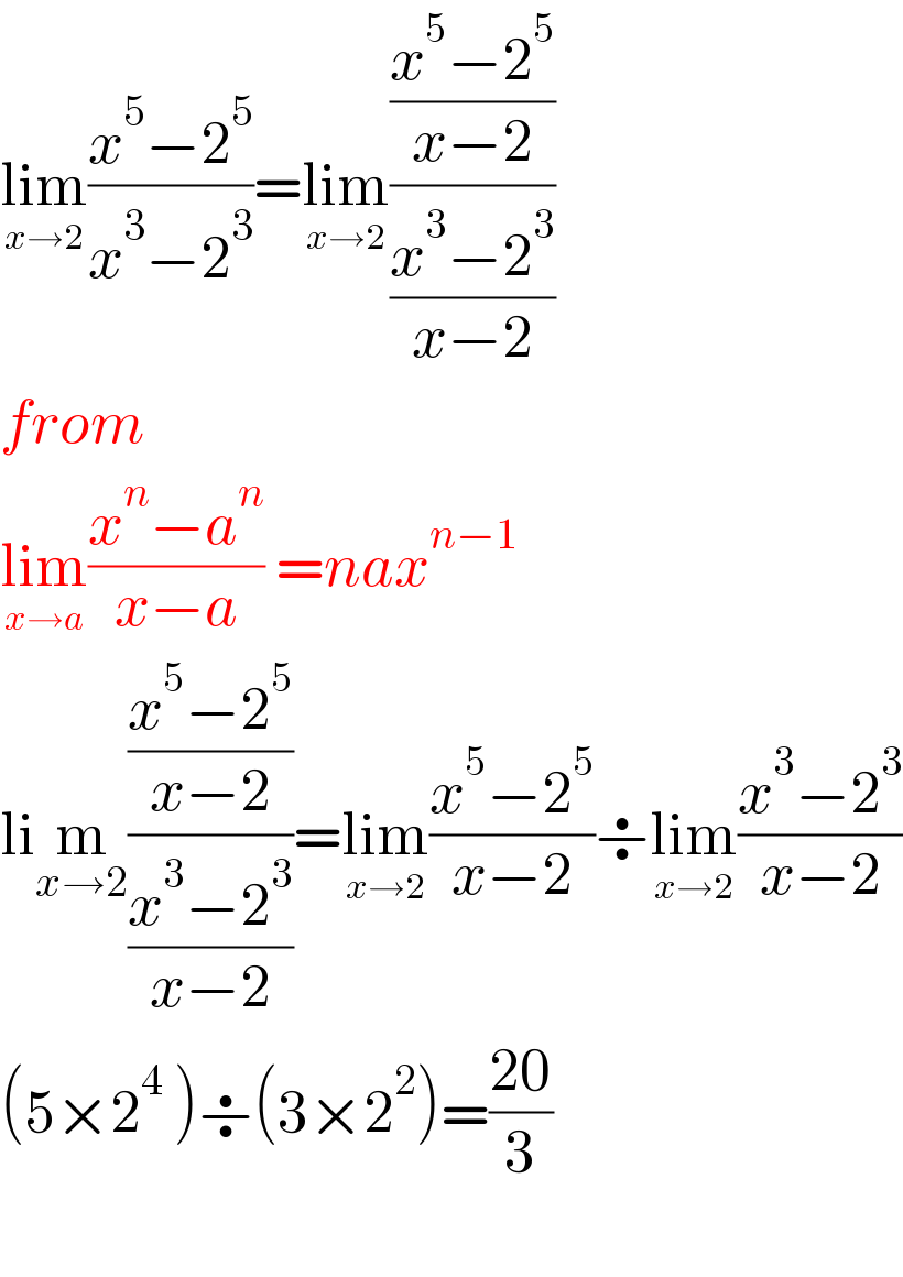 lim_(x→2) ((x^5 −2^5 )/(x^3 −2^3 ))=lim_(x→2) (((x^5 −2^5 )/(x−2))/((x^3 −2^3 )/(x−2)))  from  lim_(x→a) ((x^n −a^n )/(x−a)) =nax^(n−1)   lim_(x→2) (((x^5 −2^5 )/(x−2))/((x^3 −2^3 )/(x−2)))=lim_(x→2) ((x^5 −2^5 )/(x−2))÷lim_(x→2) ((x^3 −2^3 )/(x−2))  (5×2^4  )÷(3×2^2 )=((20)/3)    