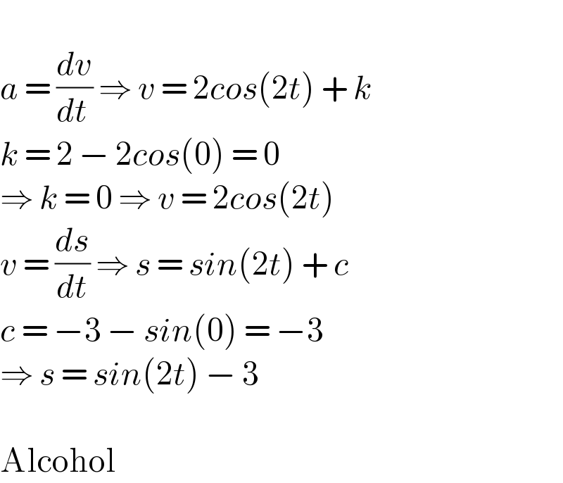   a = (dv/(dt )) ⇒ v = 2cos(2t) + k  k = 2 − 2cos(0) = 0  ⇒ k = 0 ⇒ v = 2cos(2t)  v = (ds/dt) ⇒ s = sin(2t) + c  c = −3 − sin(0) = −3  ⇒ s = sin(2t) − 3    Alcohol  