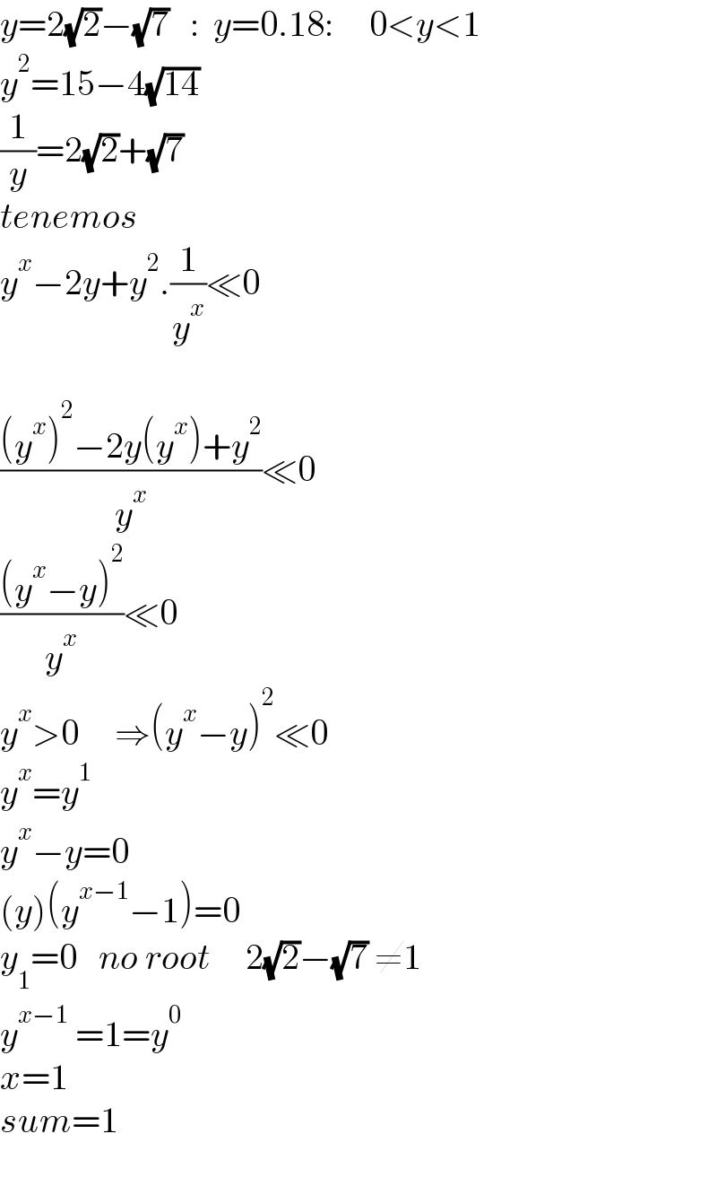 y=2(√2)−(√7)   :  y=0.18:     0<y<1  y^2 =15−4(√(14))  (1/y)=2(√2)+(√7)  tenemos  y^x −2y+y^2 .(1/y^x )≪0                   (((y^x )^2 −2y(y^x )+y^2 )/y^x )≪0  (((y^x −y)^2 )/y^x )≪0  y^x >0     ⇒(y^x −y)^2 ≪0  y^x =y^1   y^x −y=0  (y)(y^(x−1) −1)=0  y_1 =0   no root     2(√2)−(√7) ≠1  y^(x−1)  =1=y^0   x=1  sum=1    