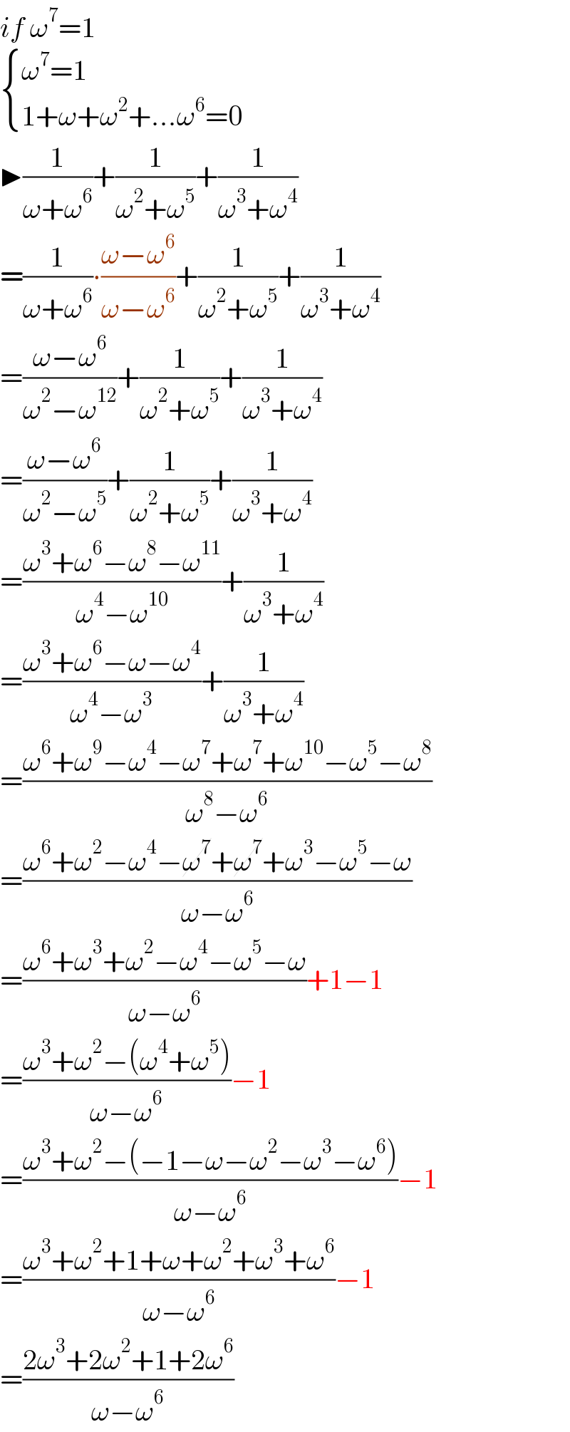 if ω^7 =1   { ((ω^7 =1)),((1+ω+ω^2 +...ω^6 =0)) :}  ▶(1/(ω+ω^6 ))+(1/(ω^2 +ω^5 ))+(1/(ω^3 +ω^4 ))  =(1/(ω+ω^6 ))∙((ω−ω^6 )/(ω−ω^6 ))+(1/(ω^2 +ω^5 ))+(1/(ω^3 +ω^4 ))  =((ω−ω^6 )/(ω^2 −ω^(12) ))+(1/(ω^2 +ω^5 ))+(1/(ω^3 +ω^4 ))  =((ω−ω^6 )/(ω^2 −ω^5 ))+(1/(ω^2 +ω^5 ))+(1/(ω^3 +ω^4 ))  =((ω^3 +ω^6 −ω^8 −ω^(11) )/(ω^4 −ω^(10) ))+(1/(ω^3 +ω^4 ))  =((ω^3 +ω^6 −ω−ω^4 )/(ω^4 −ω^3 ))+(1/(ω^3 +ω^4 ))  =((ω^6 +ω^9 −ω^4 −ω^7 +ω^7 +ω^(10) −ω^5 −ω^8 )/(ω^8 −ω^6 ))  =((ω^6 +ω^2 −ω^4 −ω^7 +ω^7 +ω^3 −ω^5 −ω)/(ω−ω^6 ))  =((ω^6 +ω^3 +ω^2 −ω^4 −ω^5 −ω)/(ω−ω^6 ))+1−1  =((ω^3 +ω^2 −(ω^4 +ω^5 ))/(ω−ω^6 ))−1  =((ω^3 +ω^2 −(−1−ω−ω^2 −ω^3 −ω^6 ))/(ω−ω^6 ))−1  =((ω^3 +ω^2 +1+ω+ω^2 +ω^3 +ω^6 )/(ω−ω^6 ))−1  =((2ω^3 +2ω^2 +1+2ω^6 )/(ω−ω^6 ))  