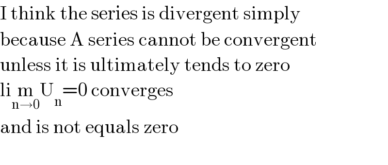 I think the series is divergent simply   because A series cannot be convergent  unless it is ultimately tends to zero  lim_(n→0) U_n =0 converges  and is not equals zero    