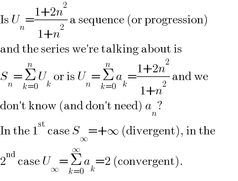 Is U_n =((1+2n^2 )/(1+n^2 )) a sequence (or progression)  and the series we′re talking about is  S_n =Σ_(k=0) ^n U_k  or is U_n =Σ_(k=0) ^n a_k =((1+2n^2 )/(1+n^2 )) and we  don′t know (and don′t need) a_n ?  In the 1^(st)  case S_∞ =+∞ (divergent), in the  2^(nd)  case U_∞ =Σ_(k=0) ^∞ a_k =2 (convergent).  
