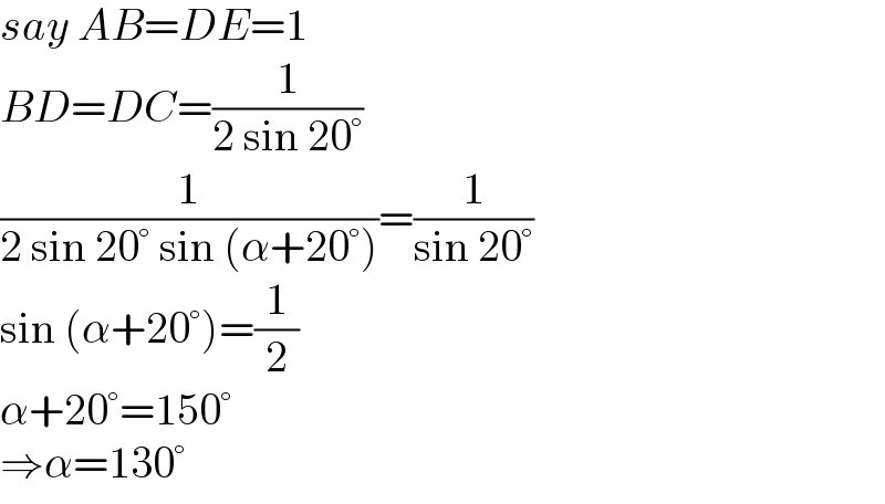 say AB=DE=1  BD=DC=(1/(2 sin 20°))  (1/(2 sin 20° sin (α+20°)))=(1/(sin 20°))  sin (α+20°)=(1/2)  α+20°=150°  ⇒α=130°  