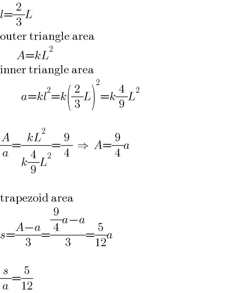 l=(2/3)L  outer triangle area         A=kL^2   inner triangle area           a=kl^2 =k((2/3)L)^2 =k(4/9)L^2     (A/a)=((kL^2 )/(k(4/9)L^2 ))=(9/4)  ⇒  A=(9/4)a    trapezoid area  s=((A−a)/3)=(((9/4)a−a)/3)=(5/(12))a    (s/a)=(5/(12))  