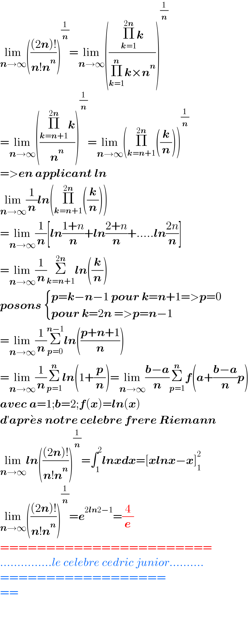 lim_(n→∞) ((((2n)!)/(n!n^n )))^(1/n) =lim_(n→∞) (((Π_(k=1) ^(2n) k)/(Π_(k=1) ^n k×n^n )))^(1/n)   =lim_(n→∞) (((Π_(k=n+1) ^(2n) k)/n^n ))^(1/n) =lim_(n→∞) (Π_(k=n+1) ^(2n) ((k/n)))^(1/n)   =>en applicant ln  lim_(n→∞) (1/n)ln(Π_(k=n+1) ^(2n) ((k/n)))  =lim_(n→∞) (1/n)[ln((1+n)/n)+ln((2+n)/n)+.....ln((2n)/n)]  =lim_(n→∞) (1/n)Σ_(k=n+1) ^(2n) ln((k/n))  posons  { ((p=k−n−1 pour k=n+1=>p=0)),((pour k=2n =>p=n−1)) :}  =lim_(n→∞) (1/n)Σ_(p=0) ^(n−1) ln(((p+n+1)/n))  =lim_(n→∞) (1/n)Σ_(p=1) ^n ln(1+(p/n))=lim_(n→∞) ((b−a)/n)Σ_(p=1) ^n f(a+((b−a)/n)p)  avec a=1;b=2;f(x)=ln(x)  d′apre^� s notre celebre frere Riemann  lim_(n→∞) ln((((2n)!)/(n!n^n )))^(1/n) =∫_1 ^2 lnxdx=[xlnx−x]_1 ^2   lim_(n→∞) ((((2n)!)/(n!n^n )))^(1/n) =e^(2ln2−1) =(4/e)  =======================  ...............le celebre cedric junior..........  ==================  ==      