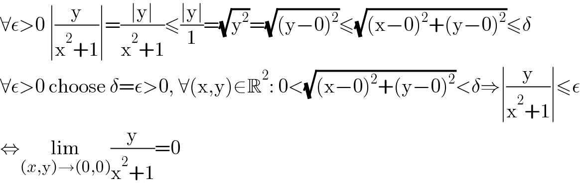 ∀ε>0 ∣(y/(x^2 +1))∣=((∣y∣)/(x^2 +1))≤((∣y∣)/1)=(√y^2 )=(√((y−0)^2 ))≤(√((x−0)^2 +(y−0)^2 ))≤δ  ∀ε>0 choose δ=ε>0, ∀(x,y)∈R^2 : 0<(√((x−0)^2 +(y−0)^2 ))<δ⇒∣(y/(x^2 +1))∣≤ε  ⇔lim_((x,y)→(0,0)) (y/(x^2 +1))=0  