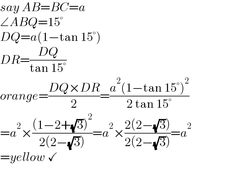 say AB=BC=a  ∠ABQ=15°  DQ=a(1−tan 15°)  DR=((DQ)/(tan 15°))  orange=((DQ×DR)/2)=((a^2 (1−tan 15°)^2 )/(2 tan 15°))  =a^2 ×(((1−2+(√3))^2 )/(2(2−(√3))))=a^2 ×((2(2−(√3)))/(2(2−(√3))))=a^2   =yellow ✓  