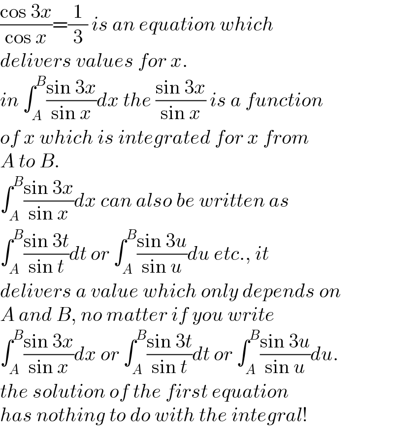 ((cos 3x)/(cos x))=(1/3) is an equation which   delivers values for x.  in ∫_A ^B ((sin 3x)/(sin x))dx the ((sin 3x)/(sin x)) is a function  of x which is integrated for x from   A to B.  ∫_A ^B ((sin 3x)/(sin x))dx can also be written as  ∫_A ^B ((sin 3t)/(sin t))dt or ∫_A ^B ((sin 3u)/(sin u))du etc., it  delivers a value which only depends on  A and B, no matter if you write  ∫_A ^B ((sin 3x)/(sin x))dx or ∫_A ^B ((sin 3t)/(sin t))dt or ∫_A ^B ((sin 3u)/(sin u))du.  the solution of the first equation   has nothing to do with the integral!  
