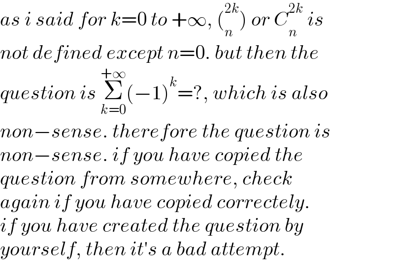 as i said for k=0 to +∞, (_n ^(2k) ) or C_n ^(2k)  is  not defined except n=0. but then the  question is Σ_(k=0) ^(+∞) (−1)^k =?, which is also  non−sense. therefore the question is  non−sense. if you have copied the  question from somewhere, check  again if you have copied correctely.  if you have created the question by  yourself, then it′s a bad attempt.  