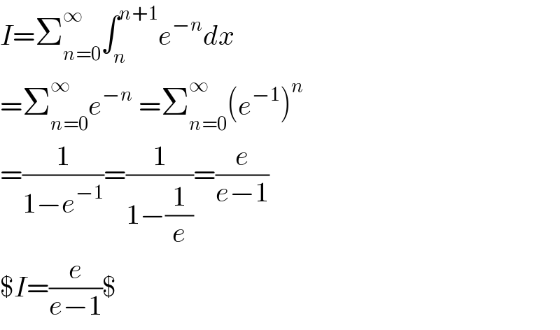 I=Σ_(n=0) ^∞ ∫_n ^(n+1) e^(−n) dx  =Σ_(n=0) ^∞ e^(−n)  =Σ_(n=0) ^∞ (e^(−1) )^n   =(1/(1−e^(−1) ))=(1/(1−(1/e)))=(e/(e−1))  $I=(e/(e−1))$  