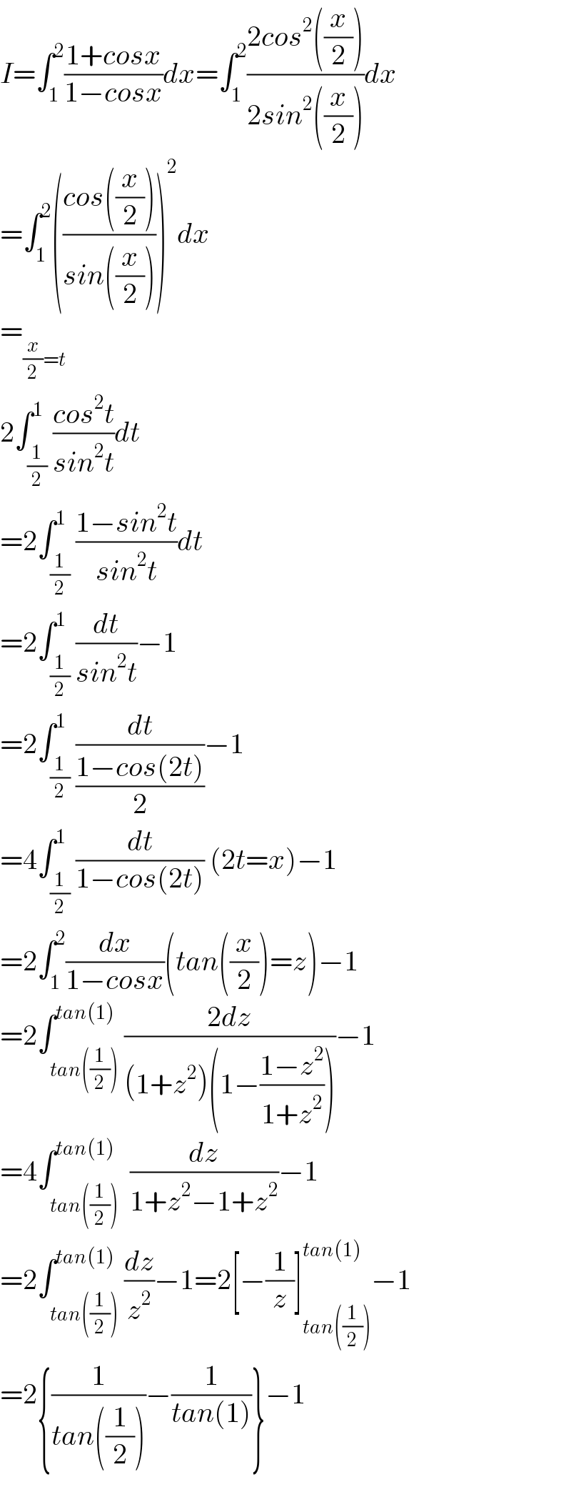 I=∫_1 ^2 ((1+cosx)/(1−cosx))dx=∫_1 ^2 ((2cos^2 ((x/2)))/(2sin^2 ((x/2))))dx  =∫_1 ^2 (((cos((x/2)))/(sin((x/2)))))^2 dx  =_((x/2)=t)     2∫_(1/2) ^1 ((cos^2 t)/(sin^2 t))dt  =2∫_(1/2) ^1 ((1−sin^2 t)/(sin^2 t))dt  =2∫_(1/2) ^1 (dt/(sin^2 t))−1  =2∫_(1/2) ^1 (dt/((1−cos(2t))/2))−1  =4∫_(1/2) ^1 (dt/(1−cos(2t))) (2t=x)−1  =2∫_1 ^2 (dx/(1−cosx))(tan((x/2))=z)−1  =2∫_(tan((1/2))) ^(tan(1)) ((2dz)/((1+z^2 )(1−((1−z^2 )/(1+z^2 )))))−1  =4∫_(tan((1/2))) ^(tan(1))  (dz/(1+z^2 −1+z^2 ))−1  =2∫_(tan((1/2))) ^(tan(1)) (dz/z^2 )−1=2[−(1/z)]_(tan((1/2))) ^(tan(1)) −1  =2{(1/(tan((1/2))))−(1/(tan(1)))}−1  