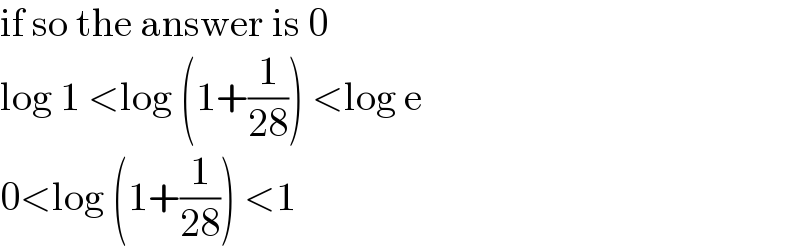 if so the answer is 0  log 1 <log (1+(1/(28))) <log e  0<log (1+(1/(28))) <1  