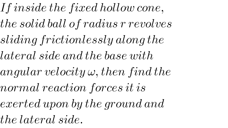 If inside the fixed hollow cone,  the solid ball of radius r revolves  sliding frictionlessly along the  lateral side and the base with  angular velocity ω, then find the  normal reaction forces it is  exerted upon by the ground and  the lateral side.  