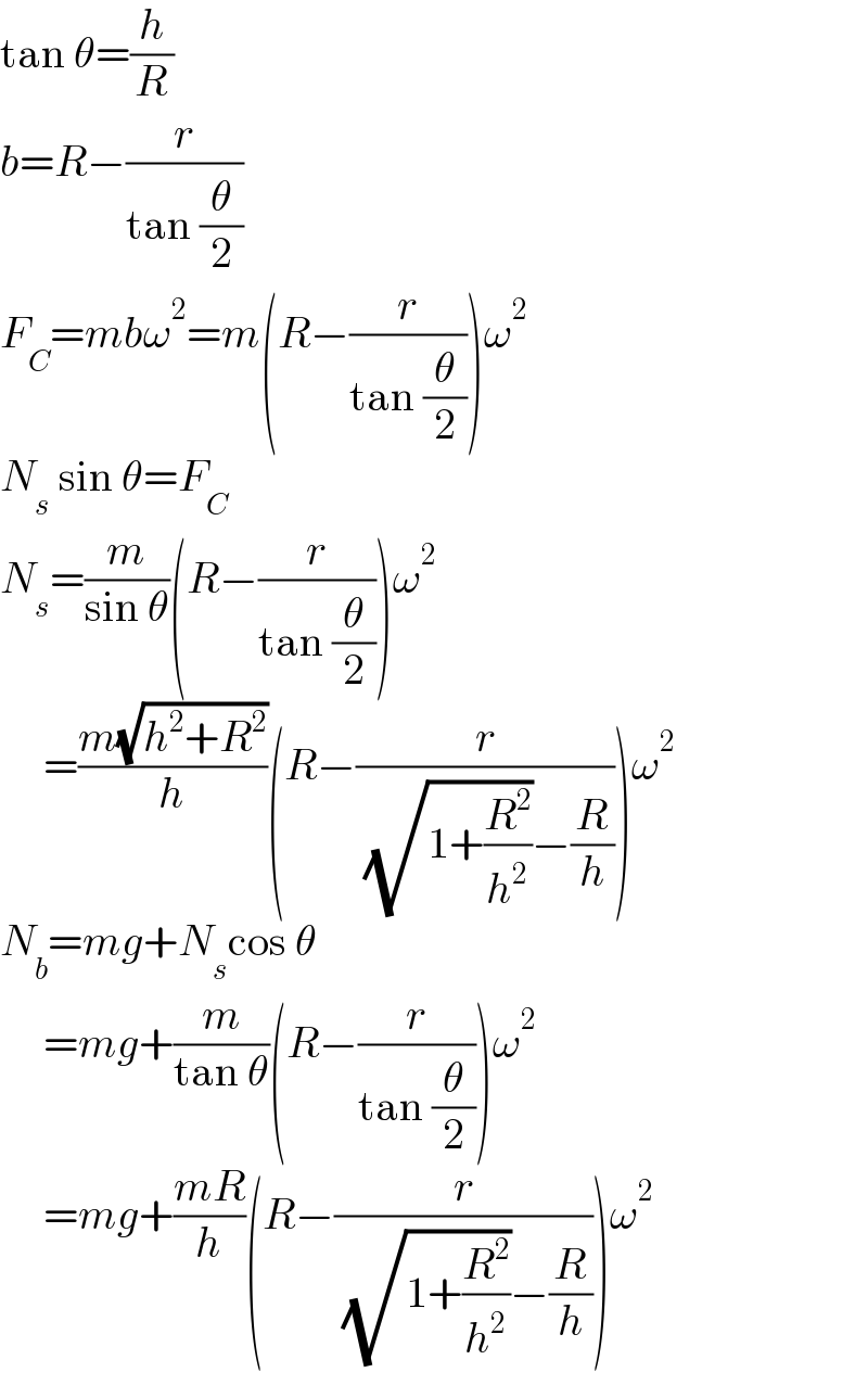 tan θ=(h/R)  b=R−(r/(tan (θ/2)))  F_C =mbω^2 =m(R−(r/(tan (θ/2))))ω^2   N_s  sin θ=F_C   N_s =(m/(sin θ))(R−(r/(tan (θ/2))))ω^2        =((m(√(h^2 +R^2 )))/h)(R−(r/( (√(1+(R^2 /h^2 )))−(R/h))))ω^2   N_b =mg+N_s cos θ       =mg+(m/(tan θ))(R−(r/(tan (θ/2))))ω^2        =mg+((mR)/h)(R−(r/( (√(1+(R^2 /h^2 )))−(R/h))))ω^2   