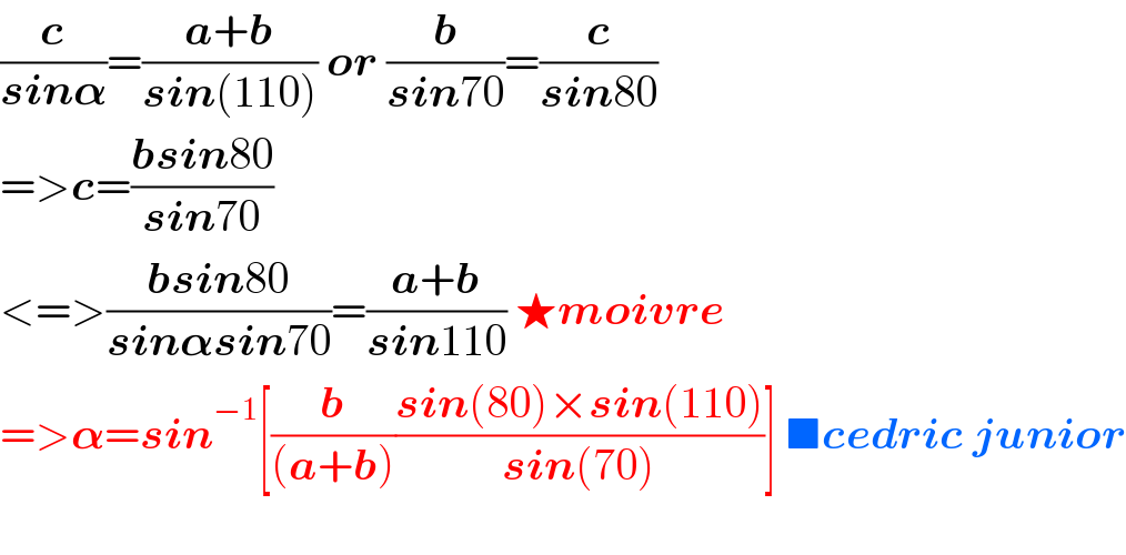 (c/(sin𝛂))=((a+b)/(sin(110))) or (b/(sin70))=(c/(sin80))  =>c=((bsin80)/(sin70))  <=>((bsin80)/(sin𝛂sin70))=((a+b)/(sin110)) ★moivre    =>𝛂=sin^(−1) [(b/((a+b)))((sin(80)×sin(110))/(sin(70)))] ■cedric junior    