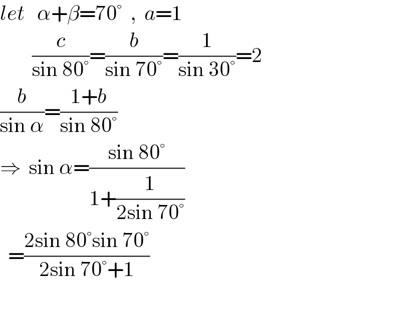 let   α+β=70°  ,  a=1          (c/(sin 80°))=(b/(sin 70°))=(1/(sin 30°))=2  (b/(sin α))=((1+b)/(sin 80°))  ⇒  sin α=((sin 80°)/(1+(1/(2sin 70°))))    =((2sin 80°sin 70°)/(2sin 70°+1))    