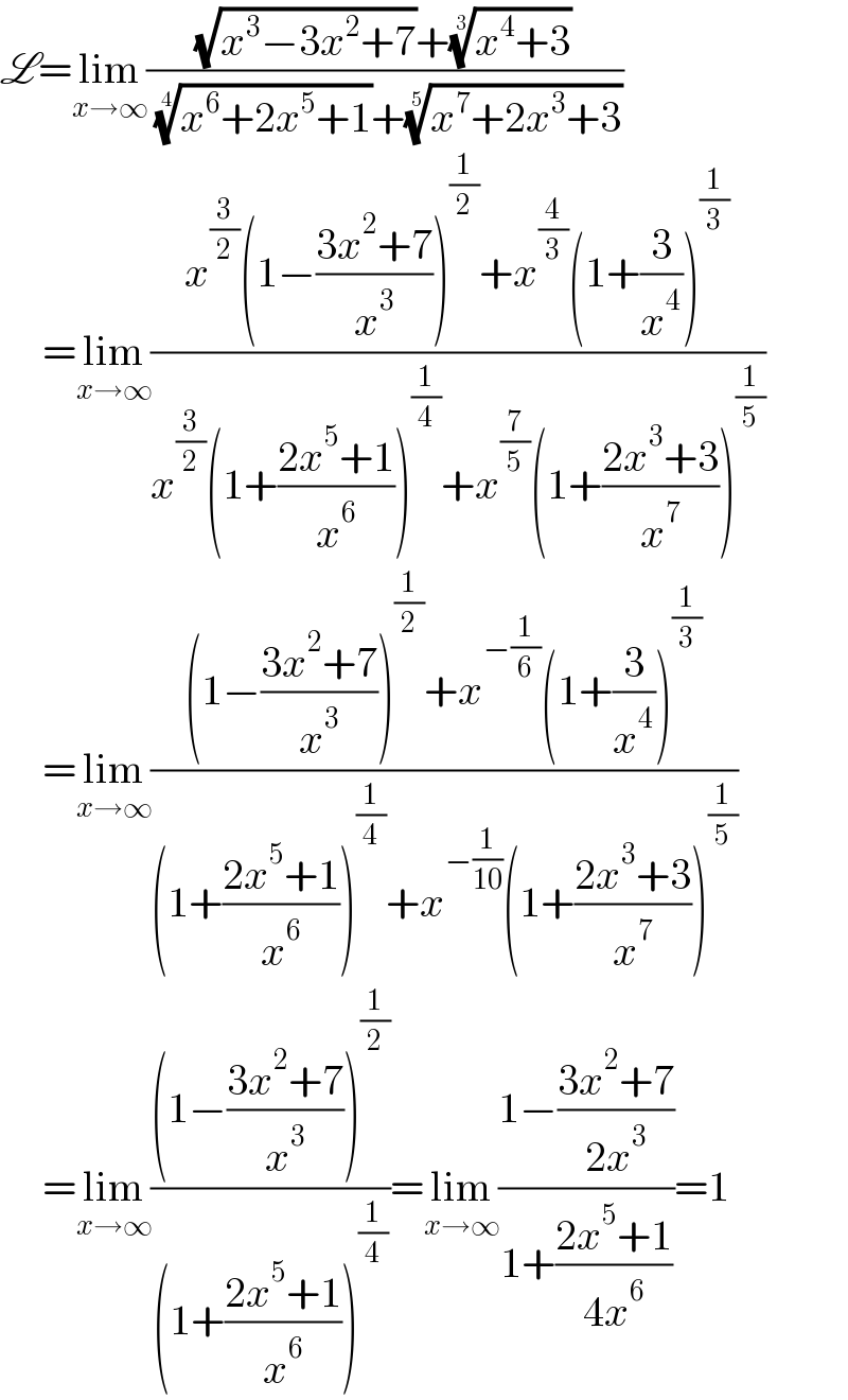 L=lim_(x→∞) (((√(x^3 −3x^2 +7))+((x^4 +3))^(1/3) )/( ((x^6 +2x^5 +1))^(1/4) +((x^7 +2x^3 +3))^(1/5) ))       =lim_(x→∞) ((x^(3/2) (1−((3x^2 +7)/x^3 ))^(1/2) +x^(4/3) (1+(3/x^4 ))^(1/3) )/(x^(3/2) (1+((2x^5 +1)/x^6 ))^(1/4) +x^(7/5) (1+((2x^3 +3)/x^7 ))^(1/5) ))       =lim_(x→∞) (((1−((3x^2 +7)/x^3 ))^(1/2) +x^(−(1/6)) (1+(3/x^4 ))^(1/3) )/((1+((2x^5 +1)/x^6 ))^(1/4) +x^(−(1/(10))) (1+((2x^3 +3)/x^7 ))^(1/5) ))       =lim_(x→∞) (((1−((3x^2 +7)/x^3 ))^(1/2) )/((1+((2x^5 +1)/x^6 ))^(1/4) ))=lim_(x→∞) ((1−((3x^2 +7)/(2x^3 )))/(1+((2x^5 +1)/(4x^6 ))))=1  