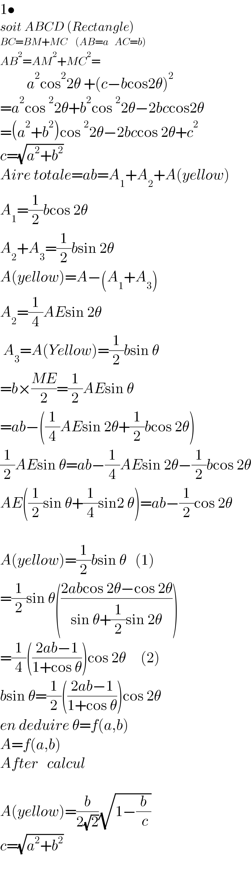1•  soit ABCD (Rectangle)  BC=BM+MC    (AB=a   AC=b)  AB^2 =AM^2 +MC^2 =           a^2 cos^2 2θ +(c−bcos2θ)^2   =a^2 cos^2 2θ+b^2 cos^2 2θ−2bccos2θ  =(a^2 +b^2 )cos^2 2θ−2bccos 2θ+c^2   c=(√(a^2 +b^2 ))  Aire totale=ab=A_1 +A_2 +A(yellow)  A_1 =(1/2)bcos 2θ    A_2 +A_3 =(1/2)bsin 2θ  A(yellow)=A−(A_1 +A_3 )  A_2 =(1/4)AEsin 2θ   A_3 =A(Yellow)=(1/2)bsin θ  =b×((ME)/2)=(1/2)AEsin θ  =ab−((1/4)AEsin 2θ+(1/2)bcos 2θ)  (1/2)AEsin θ=ab−(1/4)AEsin 2θ−(1/2)bcos 2θ  AE((1/2)sin θ+(1/4)sin2 θ)=ab−(1/2)cos 2θ            A(yellow)=(1/2)bsin θ   (1)  =(1/2)sin θ(((2abcos 2θ−cos 2θ)/(sin θ+(1/2)sin 2θ)))  =(1/4)(((2ab−1)/(1+cos θ)))cos 2θ     (2)  bsin θ=(1/2)(((2ab−1)/(1+cos θ)))cos 2θ  en deduire θ=f(a,b)  A=f(a,b)  After   calcul    A(yellow)=(b/(2(√2)))(√(1−(b/( c))))  c=(√(a^2 +b^2 ))    