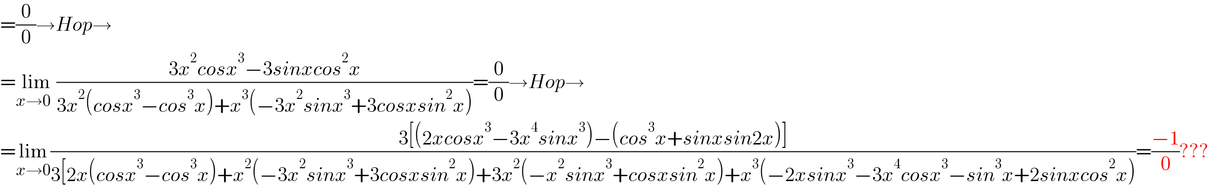=(0/0)→Hop→  =lim_(x→0  ) ((3x^2 cosx^3 −3sinxcos^2 x)/(3x^2 (cosx^3 −cos^3 x)+x^3 (−3x^2 sinx^3 +3cosxsin^2 x)))=(0/0)→Hop→  =lim_(x→0) ((3[(2xcosx^3 −3x^4 sinx^3 )−(cos^3 x+sinxsin2x)])/(3[2x(cosx^3 −cos^3 x)+x^2 (−3x^2 sinx^3 +3cosxsin^2 x)+3x^2 (−x^2 sinx^3 +cosxsin^2 x)+x^3 (−2xsinx^3 −3x^4 cosx^3 −sin^3 x+2sinxcos^2 x)))=((−1)/0)???  