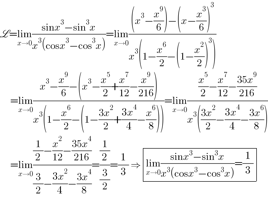 L=lim_(x→0) ((sinx^3 −sin^3 x)/(x^3 (cosx^3 −cos^3 x)))=lim_(x→0) (((x^3 −(x^9 /6))−(x−(x^3 /6))^3 )/(x^3 (1−(x^6 /2)−(1−(x^2 /2))^3 )))       =lim_(x→0) ((x^3 −(x^9 /6)−(x^3 −(x^5 /2)+(x^7 /(12))−(x^9 /(216))))/(x^3 (1−(x^6 /2)−(1−((3x^2 )/2)+((3x^4 )/4)−(x^6 /8)))))=lim_(x→0) (((x^5 /2)−(x^7 /(12))−((35x^9 )/(216)))/(x^3 (((3x^2 )/2)−((3x^4 )/4)−((3x^6 )/8))))       =lim_(x→0) (((1/2)−(x^2 /(12))−((35x^4 )/(216)))/((3/2)−((3x^2 )/4)−((3x^4 )/8)))=((1/2)/(3/2))=(1/3) ⇒ determinant (((lim_(x→0) ((sinx^3 −sin^3 x)/(x^3 (cosx^3 −cos^3 x)))=(1/3))))  