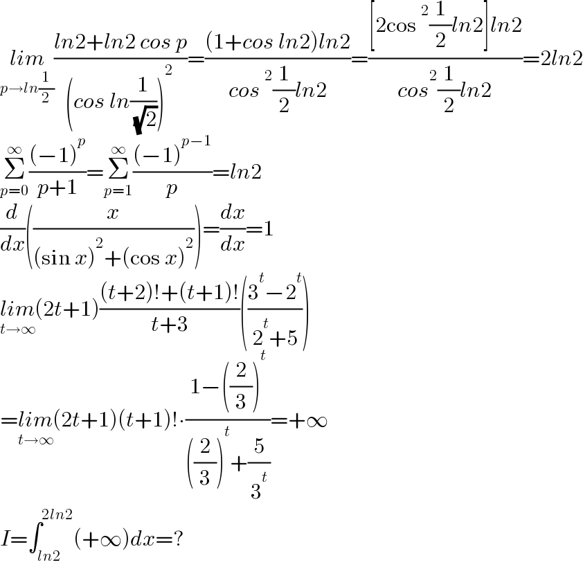 lim_(p→ln(1/2)) ((ln2+ln2 cos p)/((cos ln(1/( (√2))))^2 ))=(((1+cos ln2)ln2)/(cos^2 (1/2)ln2))=(([2cos^2 (1/2)ln2]ln2)/(cos^2 (1/2)ln2))=2ln2  Σ_(p=0) ^∞ (((−1)^p )/(p+1))=Σ_(p=1) ^∞ (((−1)^(p−1) )/p)=ln2  (d/dx)((x/((sin x)^2 +(cos x)^2 )))=(dx/dx)=1  lim_(t→∞) (2t+1)(((t+2)!+(t+1)!)/(t+3))(((3^t −2^t )/(2^t +5)))  =lim_(t→∞) (2t+1)(t+1)!∙((1−((2/3))^t )/(((2/3))^t +(5/3^t )))=+∞  I=∫_(ln2) ^(2ln2) (+∞)dx=?  