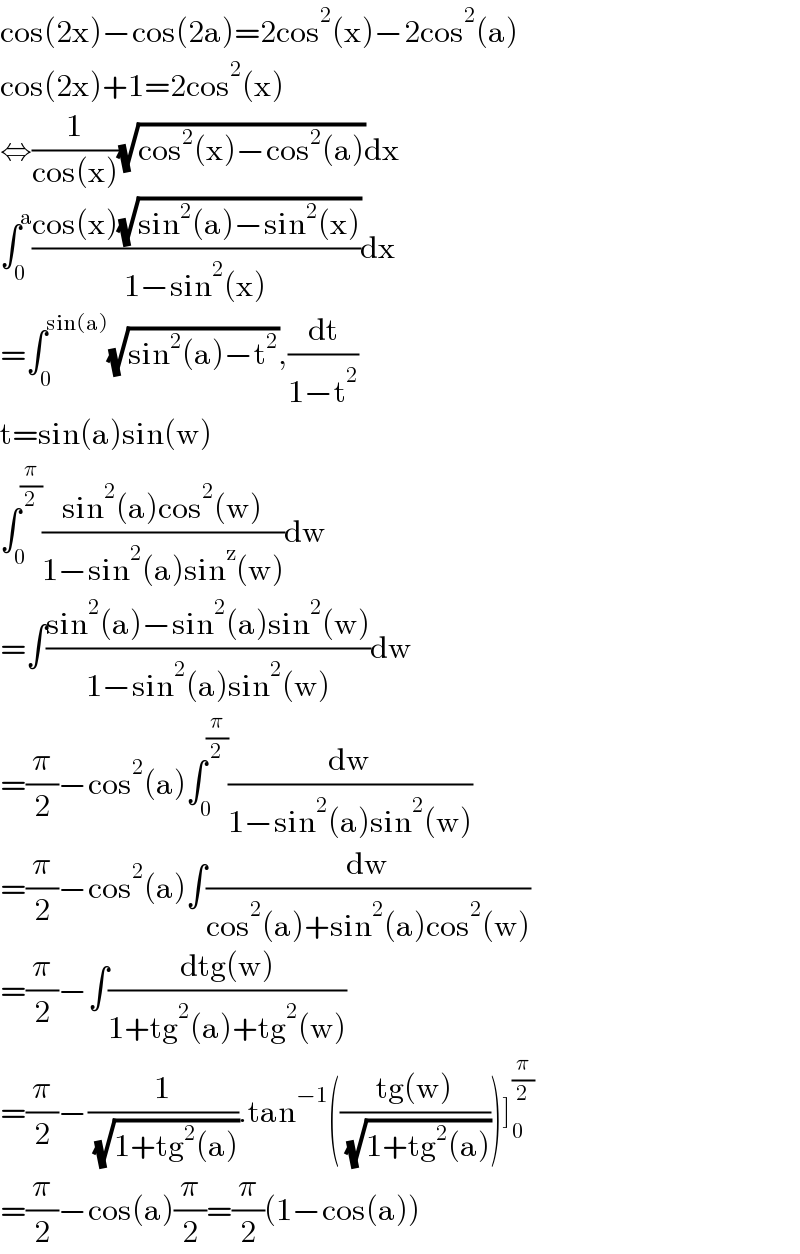 cos(2x)−cos(2a)=2cos^2 (x)−2cos^2 (a)  cos(2x)+1=2cos^2 (x)  ⇔(1/(cos(x)))(√(cos^2 (x)−cos^2 (a)))dx  ∫_0 ^a ((cos(x)(√(sin^2 (a)−sin^2 (x))))/(1−sin^2 (x)))dx  =∫_0 ^(sin(a)) (√(sin^2 (a)−t^2 )),(dt/(1−t^2 ))  t=sin(a)sin(w)  ∫_0 ^(π/2) ((sin^2 (a)cos^2 (w))/(1−sin^2 (a)sin^z (w)))dw  =∫((sin^2 (a)−sin^2 (a)sin^2 (w))/(1−sin^2 (a)sin^2 (w)))dw  =(π/2)−cos^2 (a)∫_0 ^(π/2) (dw/(1−sin^2 (a)sin^2 (w)))  =(π/2)−cos^2 (a)∫(dw/(cos^2 (a)+sin^2 (a)cos^2 (w)))  =(π/2)−∫((dtg(w))/(1+tg^2 (a)+tg^2 (w)))  =(π/2)−(1/( (√(1+tg^2 (a))))).tan^(−1) (((tg(w))/( (√(1+tg^2 (a))))))]_0 ^(π/2)   =(π/2)−cos(a)(π/2)=(π/2)(1−cos(a))  