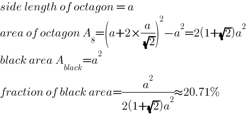 side length of octagon = a  area of octagon A_8 =(a+2×(a/( (√2))))^2 −a^2 =2(1+(√2))a^2   black area A_(black) =a^2   fraction of black area=(a^2 /(2(1+(√2))a^2 ))≈20.71%  