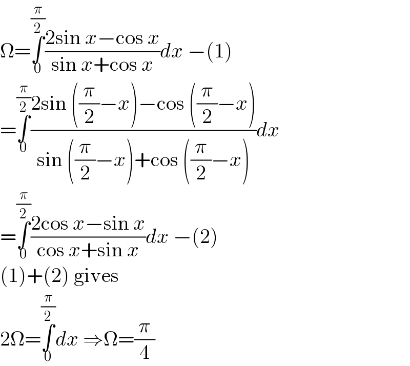Ω=∫_0 ^(π/2) ((2sin x−cos x)/(sin x+cos x))dx −(1)  =∫_0 ^(π/2) ((2sin ((π/2)−x)−cos ((π/2)−x))/(sin ((π/2)−x)+cos ((π/2)−x)))dx  =∫_0 ^(π/2) ((2cos x−sin x)/(cos x+sin x))dx −(2)  (1)+(2) gives  2Ω=∫_0 ^(π/2) dx ⇒Ω=(π/4)  