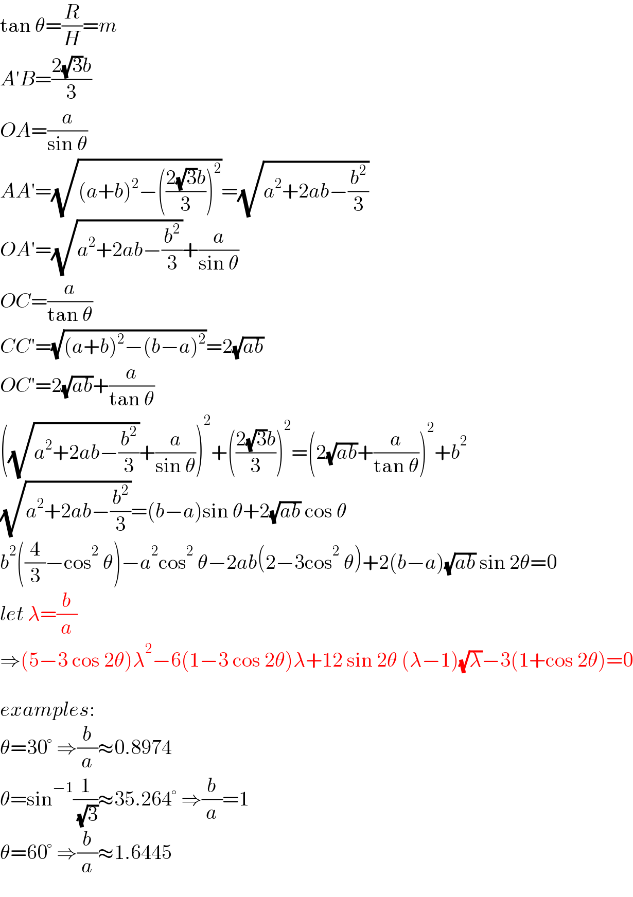 tan θ=(R/H)=m  A′B=((2(√3)b)/3)  OA=(a/(sin θ))  AA′=(√((a+b)^2 −(((2(√3)b)/3))^2 ))=(√(a^2 +2ab−(b^2 /3)))  OA′=(√(a^2 +2ab−(b^2 /3)))+(a/(sin θ))  OC=(a/(tan θ))  CC′=(√((a+b)^2 −(b−a)^2 ))=2(√(ab))  OC′=2(√(ab))+(a/(tan θ))  ((√(a^2 +2ab−(b^2 /3)))+(a/(sin θ)))^2 +(((2(√3)b)/3))^2 =(2(√(ab))+(a/(tan θ)))^2 +b^2   (√(a^2 +2ab−(b^2 /3)))=(b−a)sin θ+2(√(ab)) cos θ  b^2 ((4/3)−cos^2  θ)−a^2 cos^2  θ−2ab(2−3cos^2  θ)+2(b−a)(√(ab)) sin 2θ=0  let λ=(b/a)  ⇒(5−3 cos 2θ)λ^2 −6(1−3 cos 2θ)λ+12 sin 2θ (λ−1)(√λ)−3(1+cos 2θ)=0    examples:  θ=30° ⇒(b/a)≈0.8974  θ=sin^(−1) (1/( (√3)))≈35.264° ⇒(b/a)=1  θ=60° ⇒(b/a)≈1.6445  