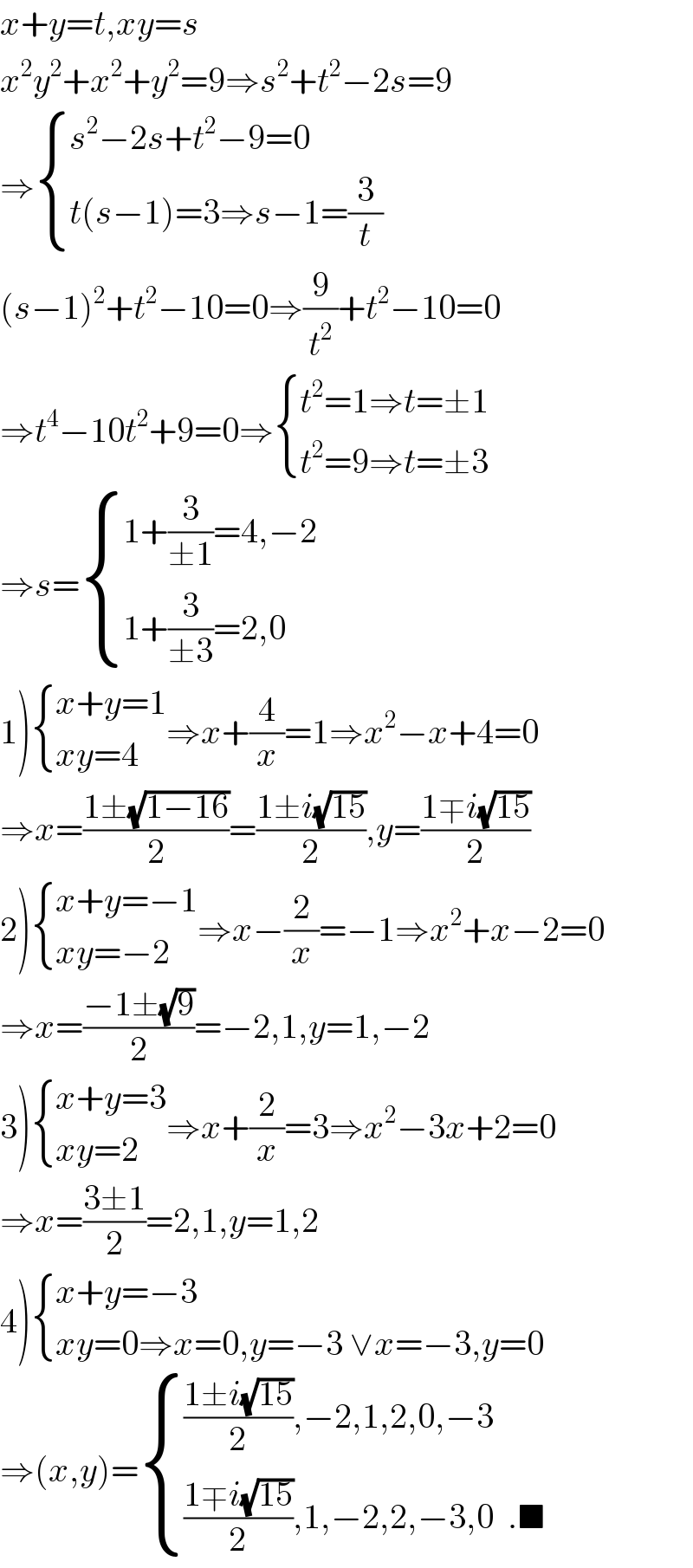 x+y=t,xy=s  x^2 y^2 +x^2 +y^2 =9⇒s^2 +t^2 −2s=9  ⇒ { ((s^2 −2s+t^2 −9=0)),((t(s−1)=3⇒s−1=(3/t))) :}  (s−1)^2 +t^2 −10=0⇒(9/t^2 )+t^2 −10=0  ⇒t^4 −10t^2 +9=0⇒ { ((t^2 =1⇒t=±1)),((t^2 =9⇒t=±3)) :}  ⇒s= { ((1+(3/(±1))=4,−2)),((1+(3/(±3))=2,0)) :}  1) { ((x+y=1)),((xy=4)) :}⇒x+(4/x)=1⇒x^2 −x+4=0  ⇒x=((1±(√(1−16)))/2)=((1±i(√(15)))/2),y=((1∓i(√(15)))/2)  2) { ((x+y=−1)),((xy=−2)) :}⇒x−(2/x)=−1⇒x^2 +x−2=0  ⇒x=((−1±(√9))/2)=−2,1,y=1,−2  3) { ((x+y=3)),((xy=2)) :}⇒x+(2/x)=3⇒x^2 −3x+2=0  ⇒x=((3±1)/2)=2,1,y=1,2  4) { ((x+y=−3)),((xy=0⇒x=0,y=−3 ∨x=−3,y=0)) :}  ⇒(x,y)= { ((((1±i(√(15)))/2),−2,1,2,0,−3)),((((1∓i(√(15)))/2),1,−2,2,−3,0  .■)) :}  