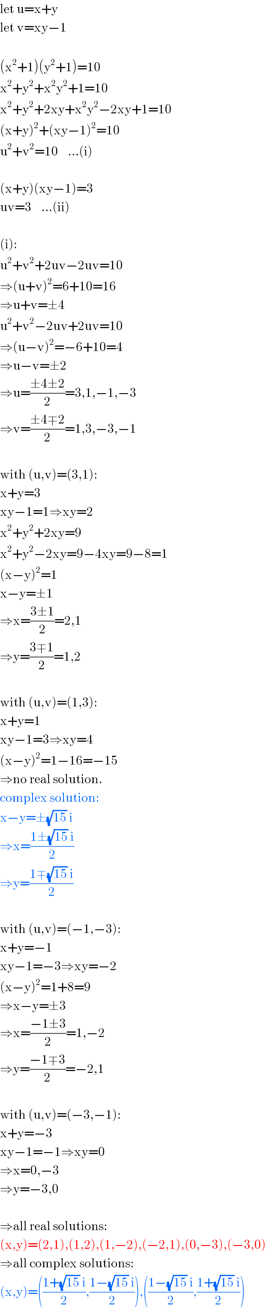 let u=x+y  let v=xy−1    (x^2 +1)(y^2 +1)=10  x^2 +y^2 +x^2 y^2 +1=10  x^2 +y^2 +2xy+x^2 y^2 −2xy+1=10  (x+y)^2 +(xy−1)^2 =10  u^2 +v^2 =10    ...(i)    (x+y)(xy−1)=3  uv=3    ...(ii)    (i):  u^2 +v^2 +2uv−2uv=10  ⇒(u+v)^2 =6+10=16  ⇒u+v=±4  u^2 +v^2 −2uv+2uv=10  ⇒(u−v)^2 =−6+10=4  ⇒u−v=±2  ⇒u=((±4±2)/2)=3,1,−1,−3  ⇒v=((±4∓2)/2)=1,3,−3,−1    with (u,v)=(3,1):  x+y=3  xy−1=1⇒xy=2  x^2 +y^2 +2xy=9  x^2 +y^2 −2xy=9−4xy=9−8=1  (x−y)^2 =1  x−y=±1  ⇒x=((3±1)/2)=2,1  ⇒y=((3∓1)/2)=1,2    with (u,v)=(1,3):  x+y=1  xy−1=3⇒xy=4  (x−y)^2 =1−16=−15  ⇒no real solution.  complex solution:  x−y=±(√(15)) i  ⇒x=((1±(√(15)) i)/2)  ⇒y=((1∓(√(15)) i)/2)    with (u,v)=(−1,−3):  x+y=−1  xy−1=−3⇒xy=−2  (x−y)^2 =1+8=9  ⇒x−y=±3  ⇒x=((−1±3)/2)=1,−2  ⇒y=((−1∓3)/2)=−2,1    with (u,v)=(−3,−1):  x+y=−3  xy−1=−1⇒xy=0  ⇒x=0,−3  ⇒y=−3,0    ⇒all real solutions:  (x,y)=(2,1),(1,2),(1,−2),(−2,1),(0,−3),(−3,0)  ⇒all complex solutions:  (x,y)=(((1+(√(15)) i)/2),((1−(√(15)) i)/2)),(((1−(√(15)) i)/2),((1+(√(15)) i)/2))  