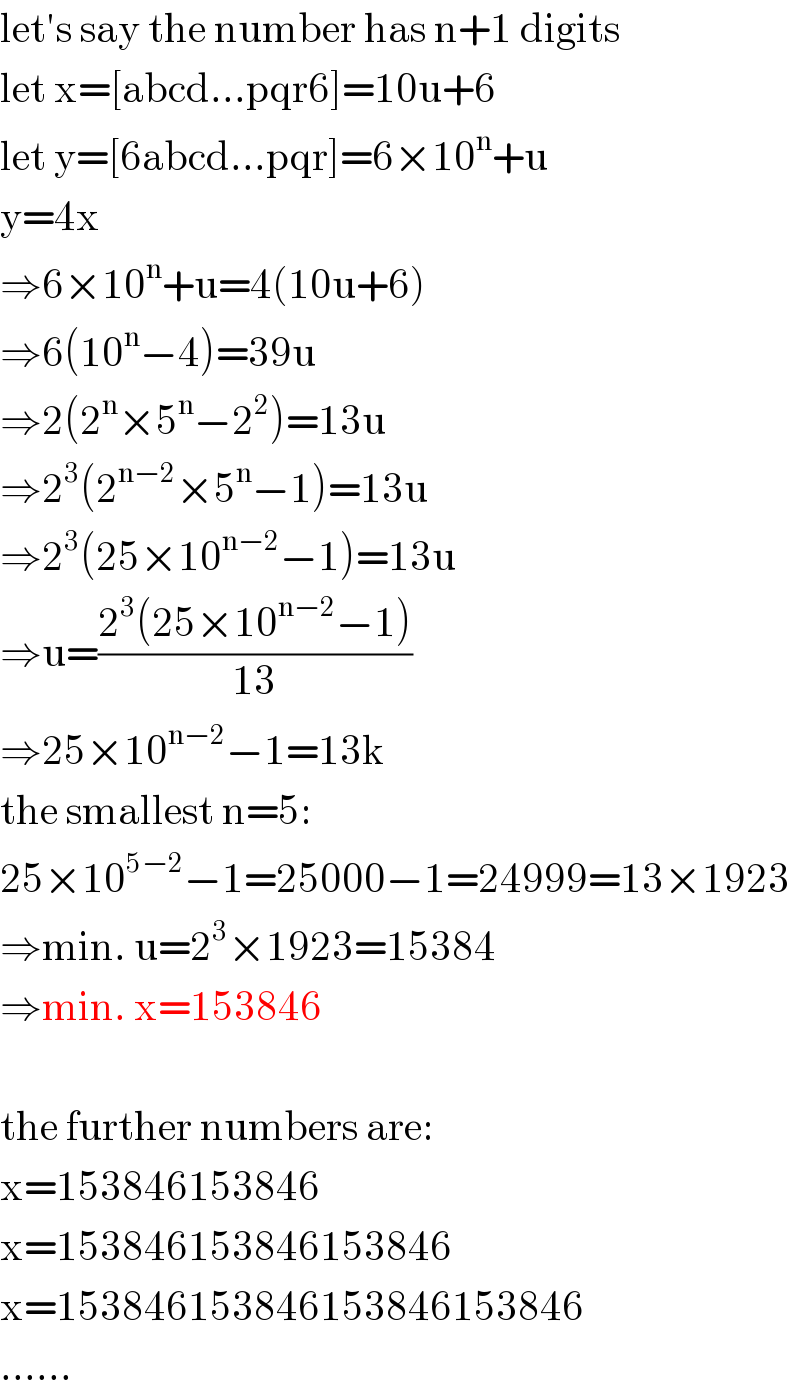 let′s say the number has n+1 digits  let x=[abcd...pqr6]=10u+6  let y=[6abcd...pqr]=6×10^n +u  y=4x  ⇒6×10^n +u=4(10u+6)  ⇒6(10^n −4)=39u  ⇒2(2^n ×5^n −2^2 )=13u  ⇒2^3 (2^(n−2) ×5^n −1)=13u  ⇒2^3 (25×10^(n−2) −1)=13u  ⇒u=((2^3 (25×10^(n−2) −1))/(13))  ⇒25×10^(n−2) −1=13k  the smallest n=5:  25×10^(5−2) −1=25000−1=24999=13×1923  ⇒min. u=2^3 ×1923=15384  ⇒min. x=153846    the further numbers are:  x=153846153846  x=153846153846153846  x=153846153846153846153846  ......  