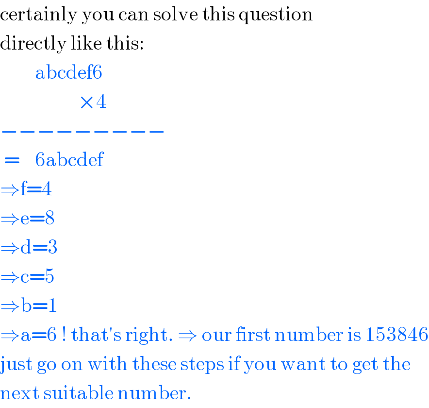 certainly you can solve this question  directly like this:           abcdef6                      ×4  −−−−−−−−−   =    6abcdef  ⇒f=4  ⇒e=8  ⇒d=3  ⇒c=5  ⇒b=1  ⇒a=6 ! that′s right. ⇒ our first number is 153846  just go on with these steps if you want to get the  next suitable number.  