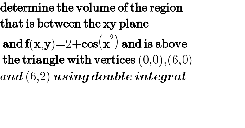 determine the volume of the region   that is between the xy plane   and f(x,y)=2+cos(x^2 ) and is above   the triangle with vertices (0,0),(6,0)   and (6,2) using double integral  