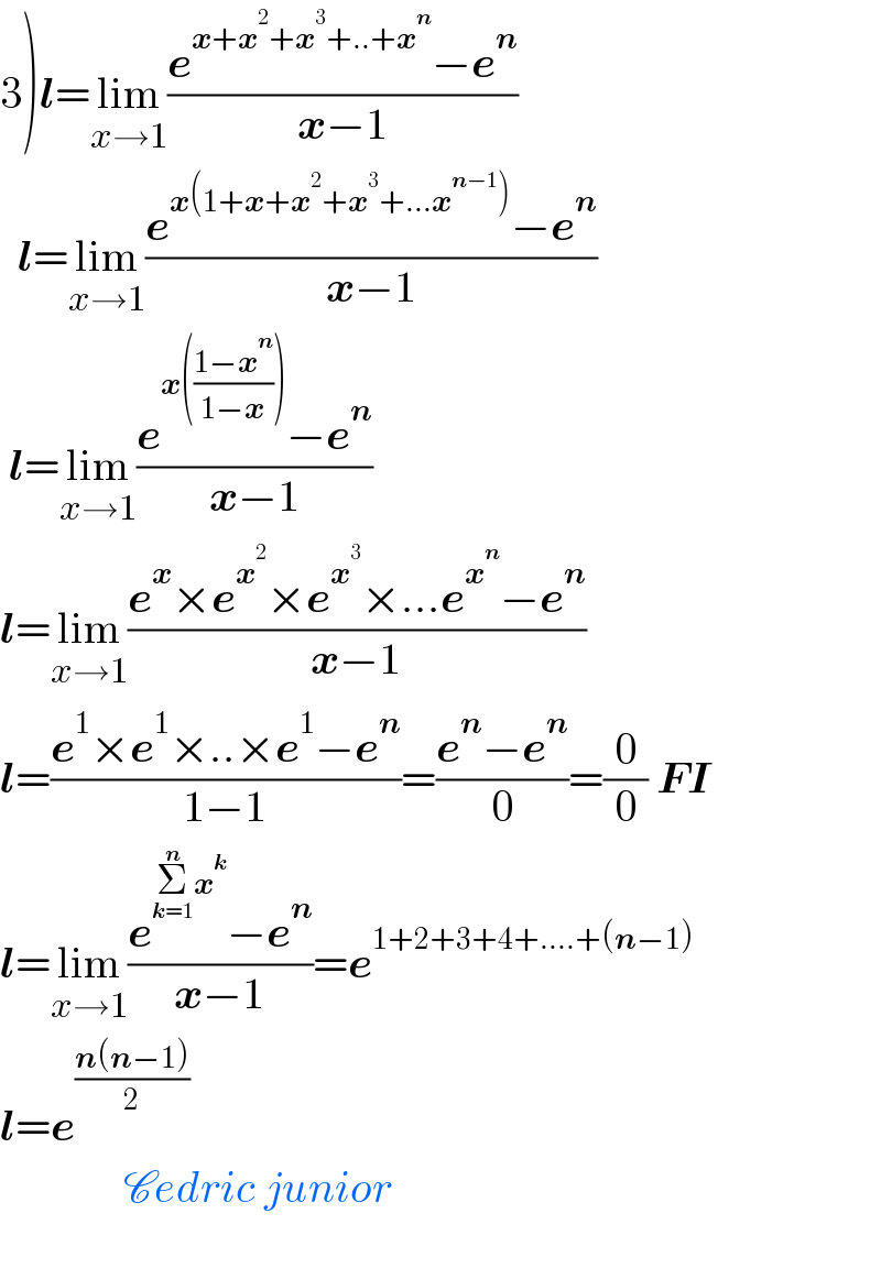3)l=lim_(x→1) ((e^(x+x^2 +x^3 +..+x^n ) −e^n )/(x−1))    l=lim_(x→1) ((e^(x(1+x+x^2 +x^3 +...x^(n−1) )) −e^n )/(x−1))   l=lim_(x→1) ((e^(x(((1−x^n )/(1−x)))) −e^n )/(x−1))  l=lim_(x→1) ((e^x ×e^x^2  ×e^x^3  ×...e^x^n  −e^n )/(x−1))  l=((e^1 ×e^1 ×..×e^1 −e^n )/(1−1))=((e^n −e^n )/0)=(0/0) FI  l=lim_(x→1) ((e^(Σ_(k=1) ^n x^k ) −e^n )/(x−1))=e^(1+2+3+4+....+(n−1))   l=e^((n(n−1))/2)                 Cedric junior     