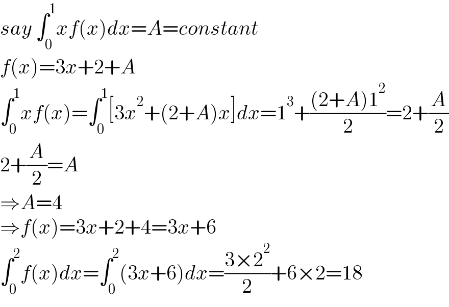 say ∫_0 ^1 xf(x)dx=A=constant  f(x)=3x+2+A  ∫_0 ^1 xf(x)=∫_0 ^1 [3x^2 +(2+A)x]dx=1^3 +(((2+A)1^2 )/2)=2+(A/2)  2+(A/2)=A  ⇒A=4  ⇒f(x)=3x+2+4=3x+6  ∫_0 ^2 f(x)dx=∫_0 ^2 (3x+6)dx=((3×2^2 )/2)+6×2=18  