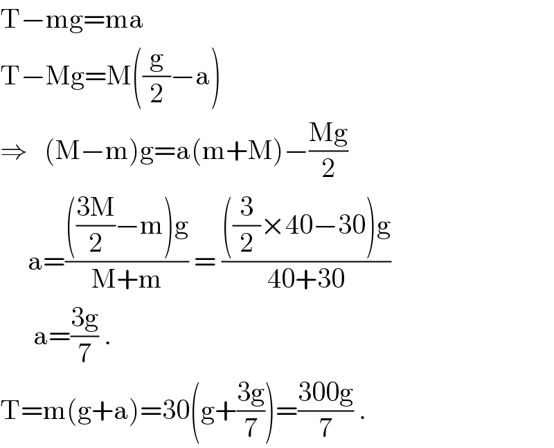 T−mg=ma  T−Mg=M((g/2)−a)  ⇒   (M−m)g=a(m+M)−((Mg)/2)       a=(((((3M)/2)−m)g)/(M+m)) = ((((3/2)×40−30)g)/(40+30))        a=((3g)/7) .   T=m(g+a)=30(g+((3g)/7))=((300g)/7) .  