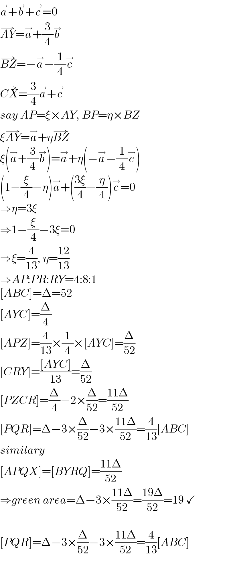 a^→ +b^→ +c^→ =0  AY^(→) =a^→ +(3/4)b^→   BZ^(→) =−a^→ −(1/4)c^→   CX^(→) =(3/4)a^→ +c^→   say AP=ξ×AY, BP=η×BZ  ξAY^(→) =a^→ +ηBZ^(→)   ξ(a^→ +(3/4)b^→ )=a^→ +η(−a^→ −(1/4)c^→ )  (1−(ξ/4)−η)a^→ +(((3ξ)/4)−(η/4))c^→ =0  ⇒η=3ξ  ⇒1−(ξ/4)−3ξ=0  ⇒ξ=(4/(13)), η=((12)/(13))  ⇒AP:PR:RY=4:8:1  [ABC]=Δ=52  [AYC]=(Δ/4)  [APZ]=(4/(13))×(1/4)×[AYC]=(Δ/(52))  [CRY]=(([AYC])/(13))=(Δ/(52))  [PZCR]=(Δ/4)−2×(Δ/(52))=((11Δ)/(52))  [PQR]=Δ−3×(Δ/(52))−3×((11Δ)/(52))=(4/(13))[ABC]  similary  [APQX]=[BYRQ]=((11Δ)/(52))  ⇒green area=Δ−3×((11Δ)/(52))=((19Δ)/(52))=19 ✓    [PQR]=Δ−3×(Δ/(52))−3×((11Δ)/(52))=(4/(13))[ABC]  
