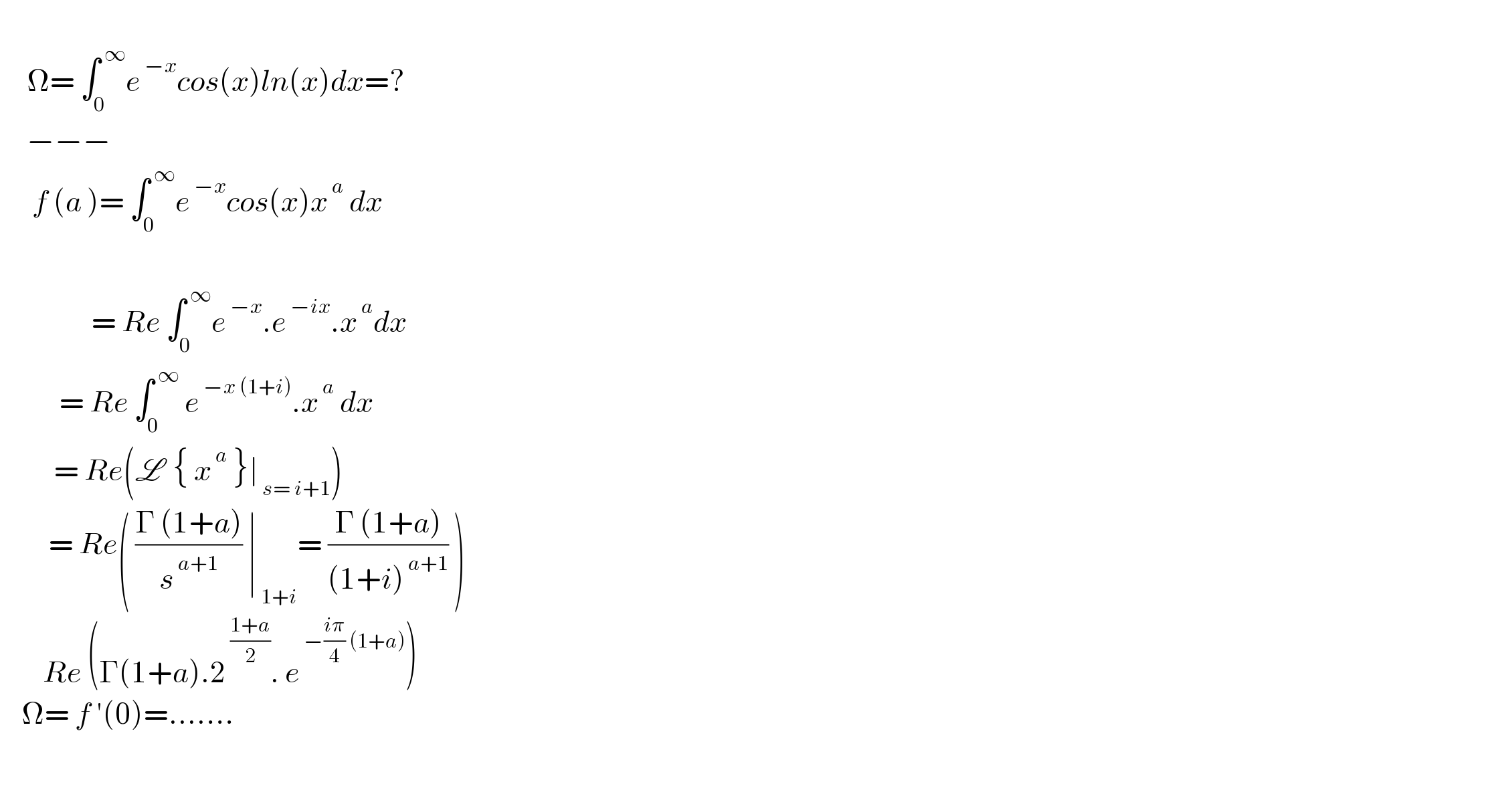        Î©= âˆ«_0 ^( âˆž) e^( âˆ’x) cos(x)ln(x)dx=?       âˆ’âˆ’âˆ’        f (a )= âˆ«_0 ^( âˆž) e^( âˆ’x) cos(x)x^( a)  dx                                     = Re âˆ«_0 ^( âˆž) e^( âˆ’x) .e^( âˆ’ix) .x^( a) dx             = Re âˆ«_0 ^( âˆž)  e^( âˆ’x (1+i)) .x^( a)  dx            = Re(L  { x^( a)  }âˆ£_( s= i+1) )           = Re( ((Î“ (1+a))/s^( a+1) ) âˆ£_( 1+i) = ((Î“ (1+a))/((1+i)^( a+1) )) )          Re (Î“(1+a).2^( ((1+a)/2)) . e^( âˆ’((iÏ€)/4) (1+a)) )      Î©= f â€²(0)=.......      