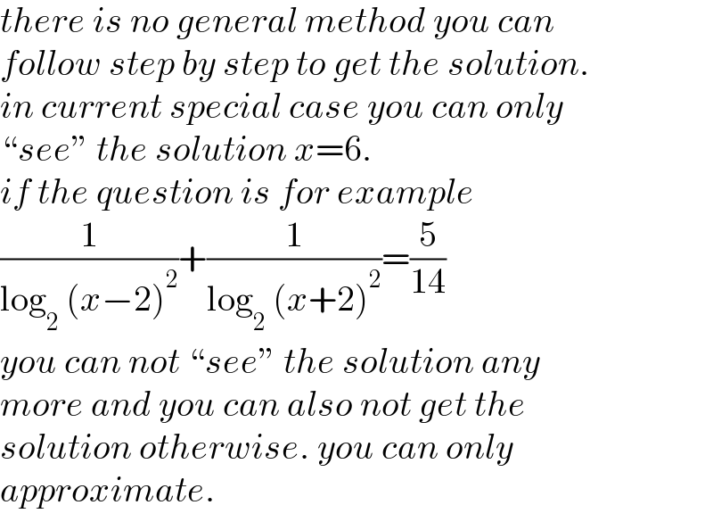 there is no general method you can  follow step by step to get the solution.  in current special case you can only  “see” the solution x=6.  if the question is for example  (1/(log_2  (x−2)^2 ))+(1/(log_2  (x+2)^2 ))=(5/(14))  you can not “see” the solution any   more and you can also not get the   solution otherwise. you can only  approximate.  